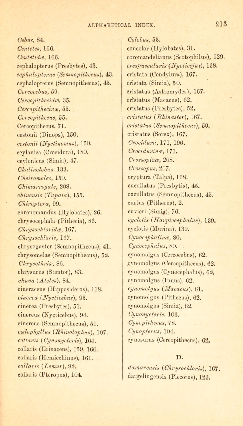 Cebus, 84. Centetes, 166. Centetidce, 166. cephalopterus (Presbytes), 43. cephalopterus [Seinnopithecus), 43. cephalopterus (Semnopithecus), 45. Cereoeebiis, 59. Cercopithecidce, 35. Cercopithecince, 55. Cercopithecus, 55. Cercopithecns, 71. cestonii (Diuops), 150. cestonii (Nyctinomus), 150. ceylanica (Crocidura), 180. ceylonicus (Simia), 47. Chalinolobus, 133. Cheiromnles, 150. Chimarrogale, 208. chinensis [Ticpaia), 155. Chiroptera, 99. chronomandus (Hylobates), 26. chrysocephala (Pitbecia), 86. Clirysocliloridce, 167. Chrysochloris, 167. chrysogaster (Semnopithecus), 41. chrysomelas (Semnopithecus), 52. Chrysothrix, 86. chrysurus (Stentor), 83. chuva (Ateles), 84. ciueraceus (Hipposideros), 118. cinerea (Nyctieebus), 95. cinerea (Presbytes), 51. cinereus (Njmticebus), 94. cinereus (Semnopithecus), 51. ccelopliyllus (Rhinolophus), 107. collaris (Cynonycteris), 104. collaris (Erinaceus), 159, 160. collaris (Hemiecliinus), 161. collaris [Lemur), 92. collaris (Pteropus), 104. Colobus, 55. concolor (Hylobates), 31. coromandelianus (Scotophilus), 129. crespuscularis (Nycliceju r), 138. cristata (Condylura), 167. cristata (Simia), 50. cristatus (Astromydes), 167. cristatus (Macacus), 62. cristatus (Presbytes), 52. cristatus [Rhinaster), 167. cristatus [Semnopithecus), 50. cristatus (Sorex), 167. Crocidura, 171, 196. Crocidurince, 171. Crossopince, 208. Crossopus, 207. cryptura (Talpa), 168. cucullatus (Presbytis), 45. cucullatus (Semnopithecus), 45. curtus (Pithecus), 2. cuvieri (Simhi), 76. cy clot is [Harpioceplialus), 139. cyclotis (Murina), 139. Cynocephalince, 80. Cynoceplialus, 80. cynomolgus (Cercocebus), 62. cynomolgus (Cercopithecus), 62. cynomolgus (Cynoceplialus), 62. cynomolgus (Inuus), 62. cynomolgus [Macacus), 61, cynomolgus (Pithecus), 62. cynomolgus (Simia), 62. Cynonycteris, 103. Cynopithecus, 78. Cynopterus, 104. cyuosurus (Cercopithecus), 62. D. damarensis [Chrysochloris), 167. dargelingensis (Plecotus), 123.