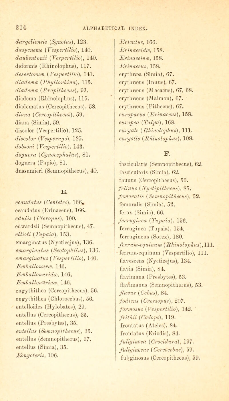 dargeliensis (Synotus), 123. dasycneme (Yespertilio), 140. daubentonii (Yespertilio), 140. deformis (Rhinolophus), 117. desertorum (Yespertilio), 141. diadema (Phyllorhina), 115. diadema (Propithecus), 93. diadema (Rhinolophus), 115. diadematus (Cercopithecus), 58. diana (Cercopithecus), 59. diana (Simia), 59. discolor (Vespertilio), 125. discolor (Vesperugo), 125. dobsoni (Yespertilio), 143. doguera (Cynoccplialus), 81. doguera (Papio), 81. dussumieri (Semnopitliecus), 40. E. ecaudatus (Centetes), 166. ecaudatus (Erinaceus), 166. edulis (Pteropus), 100. edwardsii (Semnopitliecus), 47. ellioti (Tupaia), 153. emarginatus (Nycticcjus), 136. emarginatus (Scotophilus), 136. emarginatus (Yespertilio), 140. Emballonurce, 146. Emballonuridce, 146. Emballonurince, 146. engythitliea (Cercopithecus), 56. engythithea (Chlorocebus), 56. entelloides (Hylobates), 29. entellus (Cercopithecus), 35. entellus (Presbytes), 35. entellus (Semnopitliecus), 35. entellus (Semnopitliecus), 37. entellus (Simia), 35. Eonycteris, 106. Ericulus, 166. Erinaceidce, 158. Erinaceince, 158. Erinaceus, 158. erytlirsea (Simia), 67. erythraeus (Inuus), 67. erythraeus (Alacacus), 67, 68. erythraeus (Maimon), 67. erythraeus (Pithecus), 67. europaeus (Erinaceus), 158. europea (Talpa), 168. euryale (Rhinolopkus), 111. euryotis (ffldnoluphus), 108. F. fascicularis (Semnopithecus), 62. fascicularis (Simia), 62. faunus (Cercopithecus), 56. felinus (Nyctipithecus), 85. femoralis (Semnopitliecus), 52. femoralis (Simia), 52. ferox (Simia), 66. jerruginea (Tupaia), 156. ferruginea (Tupaia), 154, ferrugineus (Sorex), ISO. ferrum-equinum (Phinolophus), 111. ferrum-equinum (Yespertilio), 111. flavescens (Nycticejus), 134. flavia (Simia), 84. flavimana (Presbytes), 53. flav'manus (Semnopithecus), 53. Jlavus (Cebus), 84. fodicns (Crossopus), 207. formosus (Vespertilio), 142. frithii (Ccelops), 119. frontatus (Aides), 84. frontatus (Eriodis), 84. fuliginosa (Crocidura), 197. fuliginosus (Cercocebus), 59. | fuliginosus (Cercopithecus), 59.