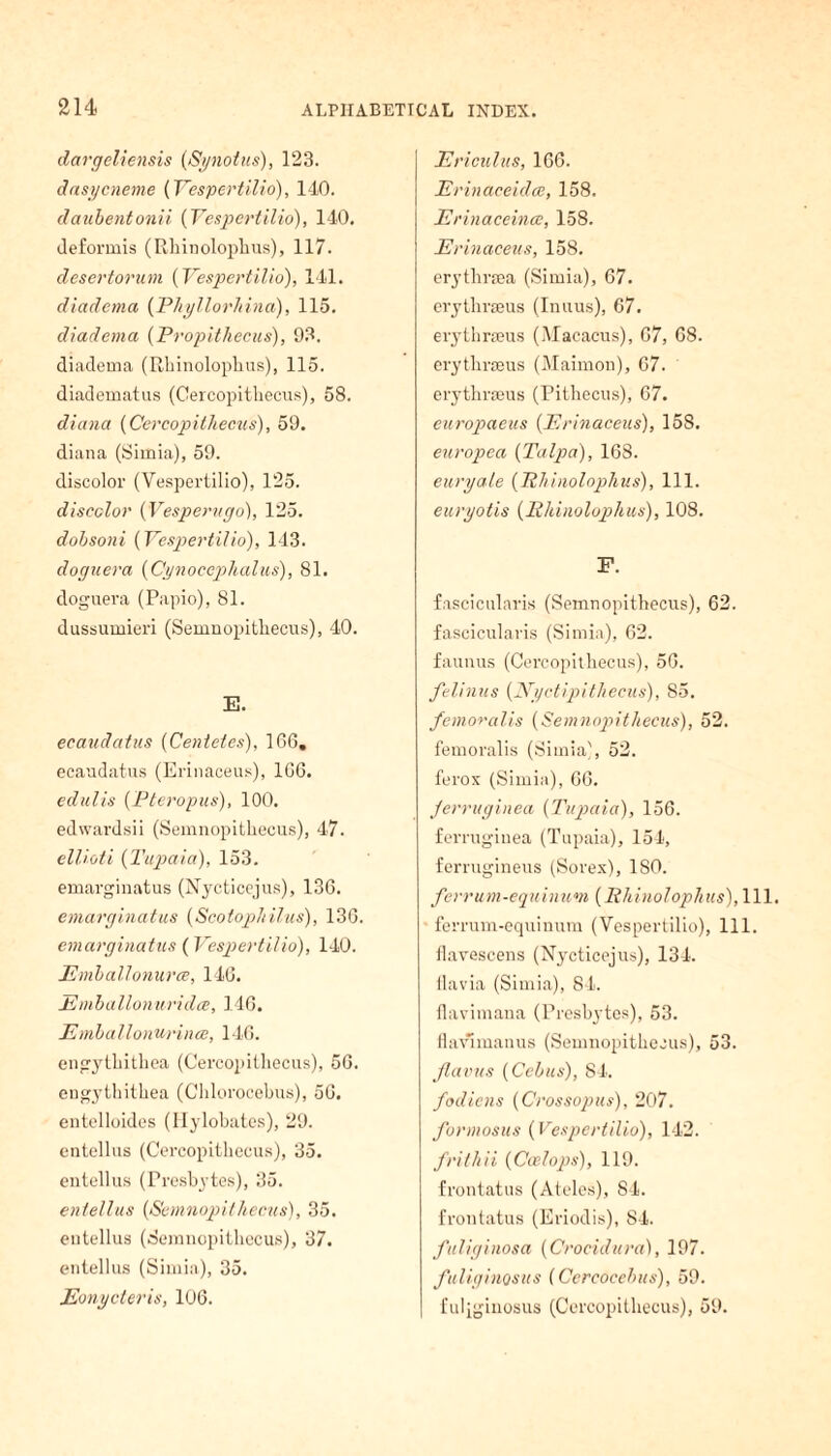 dargeliensis (Sjnotus), 123. dasycneme {Yespertilio), 140. daubentonii {Yespertilio), 140. deformis (Rhinolophus), 117. desertorum {Yespertilio), 141. diadema (Phyllorhina), 115. diadema (Propithecus), 93. diadema (Rhinolophus), 115. diadematus (Cercopitliecus), 58. diana {Cercopithecus), 59. diana (Simia), 59. discolor (Yespertilio), 125. discolor {Vesperugo), 125. dobsoni (Yespertilio), 143. doguera {Cynoccphalus), 81. doguera (Papio), 81. dussumieri (Semnopitliecus), 40. E. ecaudatus (Centetes), 166. ecaudatus (Erinaceus), 166. edulis {Pteropus), 100. edwardsii (Semnopitliecus), 47. ellioti (Tupaia), 153. emarginatus (Nycticejus), 136. emarginatus (Scotophilus), 136. emarginatus (Yespertilio), 140. jEmballonurce, 146. Emballonuridce, 146. Emballonurincc, 146. engytliithea (Cercopitliecus), 56. engytliithea (Chlorocebus), 56. entelloides (Hylobates), 29. entellus (Cercopitliecus), 35. entellus (Presbytes), 35. entellus (Semnopitliecus), 35. entellus (Semnopitliecus), 37. entellus (Simia), 35. jEonycteris, 106. Ericulus, 166. Erinaceidce, 158. Erinaceince, 158. Erinaceus, 158. erytlirsea (Simia), 67. crythrseus (Inuus), 67. erythrseus (Macacus), 67, 68. erytlirieus (Maimon), 67. erythrseus (Pithecus), 67. europaeus (Erinaceus), 158. europea (Talpa), 168. euryale (7Uiinolophus), 111. euryotis (Rhinolophus), 108. F. fascicularis (Semnopitliecus), 62. fascicularis (Simia), 62. faunus (Cercopithecus), 56. felinus {Nyctipithecus), S5. femoralis {Semnopitliecus), 52. femoralis (Simia), 52. ferox (Simia), 66. Jerruginea {Tupaia), 156. ferruginea (Tupaia), 154, ferrugineus (Sorex), 180. ferrum-equinum {Phinolophus), 111. ferrum-equinum (Vespertilio), 111. Ilavescens (Nycticejus), 134. ilavia (Simia), 84. flavimana (Presbytes), 53. Havlmanus (Semnopithecus), 53. Jlavus {Ccbus), 84. fodicns (Crossopus), 207. formosus {Vespertilio), 142. frithii {Ccelops), 119. frontatus (Ateles), 84. frontatus (Eriodis), 84. fuliginosa {Crocidura), 197. fuliginosus {Cercocebus), 59. fuliginosus (Cercopithecus), 59.