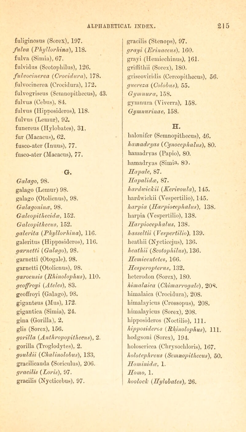 fuliginosus (Sovex), 197. fulva (Phyllorhina), 118. fulva (Simia), G7. fulvidus (Scotophilus), 126. fulvocinerea (Crocidura), 17S. fulvocinerea (Crocidura), 172. fulvogriseus (Semnopithecus), 43. fulvua (Cebus), 84. fulvus (Hipposideros), 11S. fulvus (Lemur), 92. funereus (Hylobates), 31, fur (Macacus), 62. fusco-ater (Inuus), 77. fusco-ater (Macacus), 77. Q, Galago, 98. galago (Lemur) 98. galago (Otolicnus), 98. Galagonince, 98. Galeopithecidce, 152. Galeopithecus, 152. galerita (Phyllorhina), 116. galeritus (Hipposideros), 116. garnetti (Galago), 98. garnetti (Otogale), 98. garnetti (Otolicnus), 98. garoensis (Hhinolophus), 110. geoff'royi (Ateles), 83. geoffroyi (Galago), 98. giganteus (Mus), 172. gigantica (Simia), 24. gina (Gorilla), 2. glis (Sorex), 156. gorilla (Anthropopithecus), 2. gorilla (Troglodytes), 2. gouldii (Chalinolobus), 133, gracilicauda (Soriculus), 206. gracilis {Loris), 97. gracilis (Nycticebus), 97. gracilis (Stenops), 97. grayi (Erinaceus), 160. grayi (Hemiecbinus), 161. griffithii (Sorex), ISO. griseoviridis (Cercopitbecus), 56. guereza (Colobus), 55. Gymnura, 158. gymnura (Viverra), 158. Gymnurinae, 158. H. lialonifer (Semnopitbecus), 46. hamadryas (Cynocepkalus), 80. hamadryas (Papio), 80. hamadryas (Simia, 80. Hapale, 87. Hapalidce, 87. hardwicJcii (Kerivoida), 145. hardwicldi (Vespertilio), 145. harpia (Harpiocephalus), 138. karpia (Vespertilio), 138. Harpiocephalus, 138. hassellii (Vespertilio), 139. beatbii (Nycticejus), 136. heathii (Scotophilus), 136. Hemicenteles, 166. Hesperopterus, 132. heterodon (Sorex), ISO. riimalaica (Chimarrogale), 208. himalaica (Crocidura), 208. bimalayicus (Crossopus), 208. himalayicus (Sorex), 208. hipposideros (Noctilio), 111. hipposideros (Rhinolophus), 111. kodgsoni (Sorex), 194. holosericea (Chrysockloris), 167. holotephreus (Scmuopithccus), 50. Hominidcc, 1. Homo, 1. hooloch (Hylobates), 26.