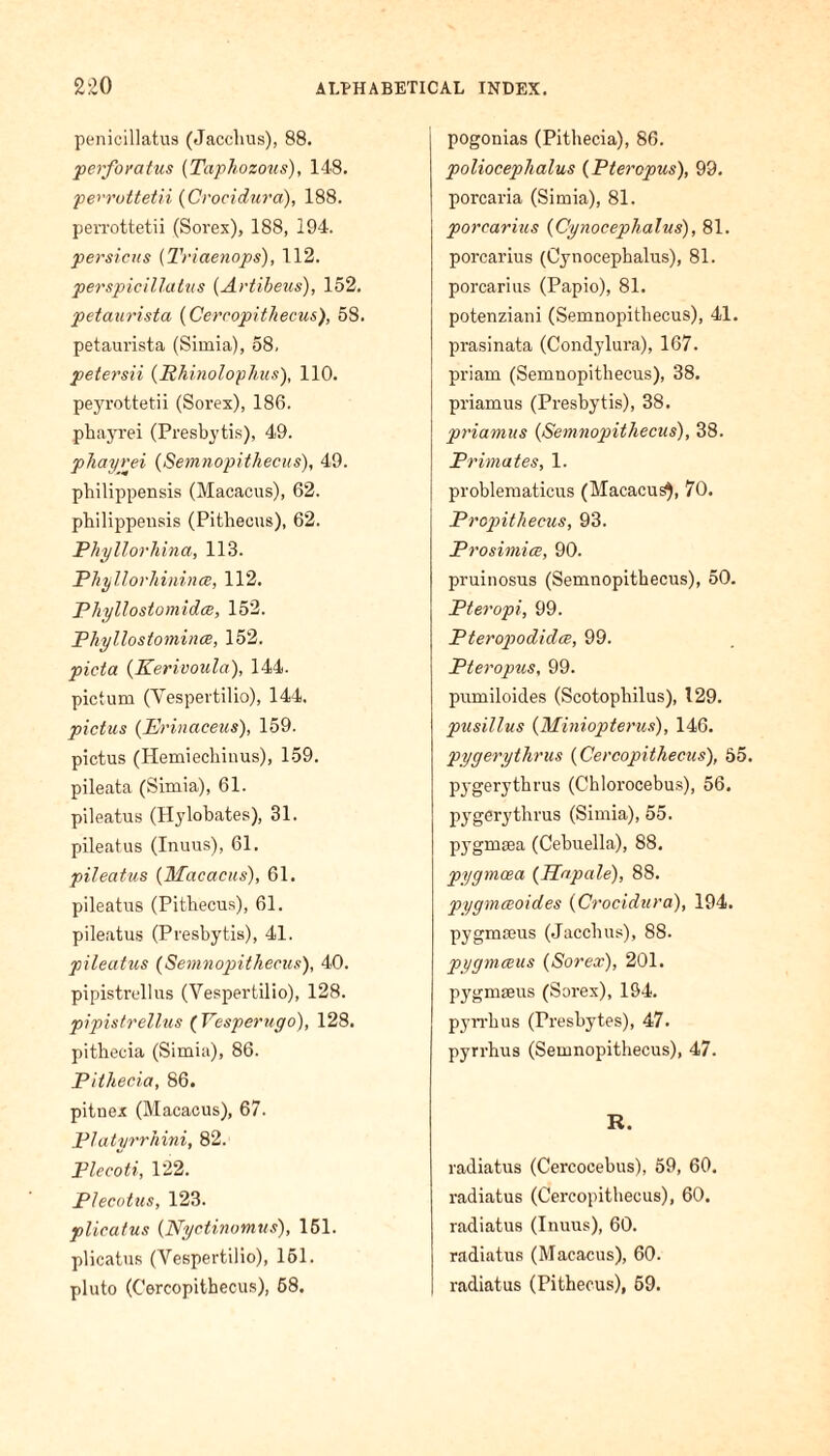 penicillatus (Jacclius), 88. perforatus (Tctphozous), 148. pen'ottetii (Crocidura), 188. perrottetii (Sorex), 188, 194. persicus (Triaenops), 112. perspicillatus (Artibeus), 152. petaurista (Cercopithecus), 58. petaurista (Simia), 58, petersii (Rhinolophus), 110. peyrottetii (Sorex), 186. pbayrei (Presbytis), 49. pTiayrei (Semnopithecus), 49. philippensis (Macacus), 62. philippensis (Pithecus), 62. Phyllorhina, 118. Phyllorliininae, 112. Phyllostomidce, 152. Phyllostomince, 152. picta (Kerivoula), 144. pictum (Vespertilio), 144. pictus (Erinaceus), 159. pictus (Hemiechinus), 159. pileata (Simia), 61. pileatus (Hylobates), 31. pileatus (Inuus), 61. pileatus (Macacus), 61. pileatus (Pitbecus), 61. pileatus (Presbytis), 41. pileatus (Semnopithecus), 40. pipistrellus (Vespertilio), 128. pipistrellus ( Vesperugo), 128. pitbecia (Simia), 86. Pithecia, 86. pitnex (Macacus), 67. Platyrrhini, 82. Plecoti, 122. Plecotus, 123. pileatus (Nyctinomus), 151. plicatus (Vespertilio), 151. pluto (Cercopithecus), 68. pogonias (Pitbecia), 86. polioceplialus (Ptercpus), 99. porcaria (Simia), 81. porcarius (Cynocephalus), 81. porcarius (Cynocepbalus), 81. porcarius (Papio), 81. potenziani (Semnopitbecus), 41. prasinata (Condylura), 167. priam (Semnopithecus), 38. priamus (Presbytis), 38. priamus (Semnopithecus), 38. Primates, 1. problematicus (Macacus), 70. Propithecus, 93. Prosimice, 90. pruinosus (Semnopitbecus), 50. Pteropi, 99. Pterop>odidce, 99. Pteropus, 99. pumiloides (Scotopbilus), 129. pusillus (Miniopterus), 146. pygerythrus (Cercopithecus), 55. pygerytbrus (Chlorocebus), 56. pygerytbrus (Simia), 55. pygmtea (Cebuella), 88. pygmcea (Hapale), 88. pygmceoides (Crocidura), 194. pygmreus (Jacchus), 88. pygmeeus (Sorex), 201. pygmseus (Sorex), 194. pyn'bus (Presbytes), 47. pyrrhus (Semnopitbecus), 47. R. radiatus (Cercocebus), 59, 60. radiatus (Cercopithecus), 60. radiatus (Inuus), 60. radiatus (Macacus), 60. radiatus (Pitbecus), 69.