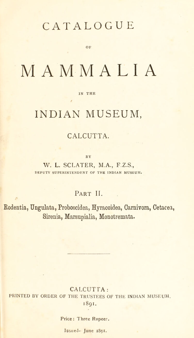 CATALOGUE OF MAMMALIA IN THE INDIAN MUSEUM, CALCUTTA. BY W. L. SCLATER, M.A., F.Z.S., DEPUTY SUPERINTENDENT OF THE INDIAN MUSEUM. Part II. Kodentia, Ungulata, Proboscidea, Hyracoidea, Carnivora, Cetacea, Sirenia, Marsupialia, Monotremata. CALCUTTA: PRINTED BY ORDER OF THE TRUSTEES OF THE INDIAN MUSEUM. 1891. Price: Three Rupeer. Issue-I- June 1891.