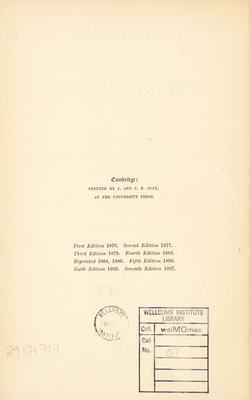 \ Camimtigc: PRINTED BY J. AND C. F. CLAY, AT THE UNIVERSITY PRESS. First Edition 1876. Second Edition 1877. Third Edition 1879. Fourth Edition 1883. Reprinted 1884, 1886. Fifth Edition 1890. Sixth Edition 1892. Seventh Edition 1897. WELLCOME INSTITUTE LIBRARY Coll. weSMOmec Call Mo. . . I c