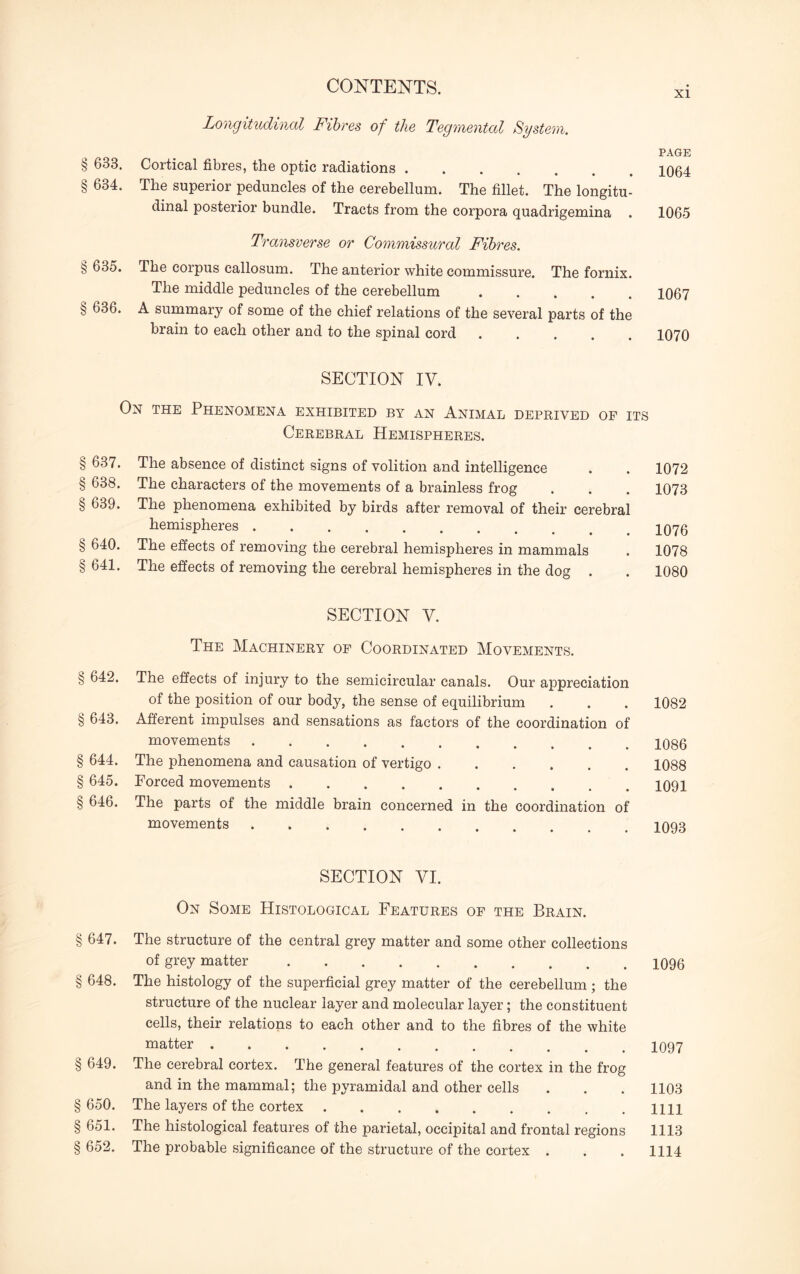 Longitudinal Fibres of the Tegmental System. PAGE § 633. Cortical fibres, the optic radiations ....... 1064 § 634. The superior peduncles of the cerebellum. The fillet. The longitu¬ dinal posterior bundle. Tracts from the corpora quadrigemina . 1065 Transverse or Commissural Fibres. § 635. The corpus callosum. The anterior white commissure. The fornix. The middle peduncles of the cerebellum ..... 1067 § 636. A summary of some of the chief relations of the several parts of the brain to each other and to the spinal cord ..... 1070 SECTION IV. On the Phenomena exhibited by an Animal deprived of its Cerebral Hemispheres. § 637. The absence of distinct signs of volition and intelligence . . 1072 § 638. The characters of the movements of a brainless frog . . . 1073 § 639. The phenomena exhibited by birds after removal of their cerebral hemispheres.. § 640. The effects of removing the cerebral hemispheres in mammals . 1078 § 641. The effects of removing the cerebral hemispheres in the dog . . 1080 SECTION V. The Machinery of Coordinated Movements. § 642. The effects of injury to the semicircular canals. Our appreciation of the position of our body, the sense of equilibrium § 643. Afferent impulses and sensations as factors of the coordination of movements. § 644. The phenomena and causation of vertigo. § 645. Forced movements. § 646. The parts of the middle brain concerned in the coordination of movements. 1082 1086 1088 1091 1093 SECTION VI. On Some Histological Features of the Brain. § 647. The structure of the central grey matter and some other collections of grey matter.X096 § 648. The histology of the superficial grey matter of the cerebellum; the structure of the nuclear layer and molecular layer; the constituent cells, their relations to each other and to the fibres of the white matter.1097 § 649. The cerebral cortex. The general features of the cortex in the frog and in the mammal; the pyramidal and other cells . . . 1103 § 650. The layers of the cortex.HH §651. The histological features of the parietal, occipital and frontal regions 1113 § 652. The probable significance of the structure of the cortex . . . 1114