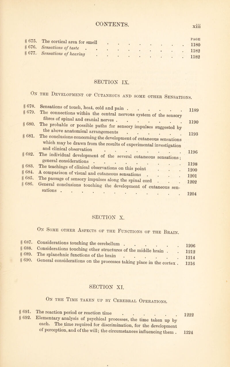 § 675. The cortical area for smell § 676. Sensations of taste § 677. Sensations of hearing PAGE 1180 1182 1182 On § 678. § 679. § 680. § 681. § 682. § 683. § 684. § 685. § 686. SECTION IX. the Development of Cutaneous and some other Sensations. Sensations of touch, heat, cold and pain The connections within the central nervous system of the sensory fibres of spinal and cranial nerves .... The probable or possible paths for sensory impulses suggested by the above anatomical arrangements The conclusions concerning the development of cutaneous sensations which may be drawn from the results of experimental investigation and clinical observation The individual development of the several cutaneous sensations; general considerations .... The teachings of clinical observations on this point A comparison of visual and cutaneous sensations The passage of sensory impulses along the spinal cord General conclusions touching the development of cutaneous sen¬ sations . 1189 1190 1193 1196 1198 1200 1201 1202 1204 SECTION X. On Some other Aspects of the Functions of the Brain. § 687. Considerations touching the cerebellum § 688. Considerations touching other structures of the middle brain § 689. The splanchnic functions of the brain § 690. General considerations on the processes taking place in the cortex .' 1206 1212 1214 1216 SECTION XI. On the Time taken up by Cerebral Operations. § 691. The reaction period or reaction time § 692. Elementary analysis of psychical processes, the time taken up by each. The time required for discrimination, for the development of perception, and of the will; the circumstances influencing them . 1224