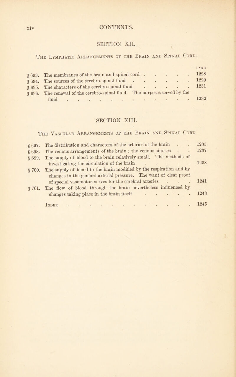 SECTION XII. The Lymphatic Arrangements of the Brain and Spinal Cord. 693. The membranes of the brain and spinal cord . 694. The sources of the cerebro-spinal fluid. 695. The characters of the cerebro-spinal fluid. 696. The renewal of the cerebro-spinal fluid. The purposes served by the fluid ............ PAGE 1228 1229 1231 1232 SECTION XIII. The Vascular Arrangements of the Brain and Spinal Cord. 697. The distribution and characters of the arteries of the brain . . 1235 698. The venous arrangements of the brain ; the venous sinuses . . 1237 699. The supply of blood to the brain relatively small. The methods of investigating the circulation of the brain.1238 700. The supply of blood to the brain modified by the respiration and by changes in the general arterial pressure. The want of clear proof of special vasomotor nerves for the cerebral arteries . . . 1241 701. The flow of blood through the brain nevertheless influenced by changes taking place in the brain itself.1243 Index.. 1245