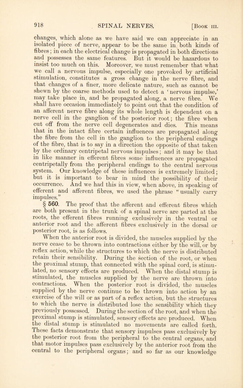 changes, which alone as we have said we can appreciate in an isolated piece of nerve, appear to be the same in both kinds of fibres; in each the electrical change is propagated in both directions and possesses the same features. But it would be hazardous to insist too much on this. Moreover, we must remember that what we call a nervous impulse, especially one provoked by artificial stimulation, constitutes a gross change in the nerve fibre, and that changes of a finer, more delicate nature, such as cannot be shewn by the coarse methods used to detect a ‘ nervous impulse,’ may take place in, and be propagated along, a nerve fibre. We shall have occasion immediately to point out that the condition of an afferent nerve fibre along its whole length is dependent on a nerve cell in the ganglion of the posterior root; the fibre when cut off from the nerve cell degenerates and dies. This means that in the intact fibre certain influences are propagated along the fibre from the cell in the ganglion to the peripheral endings of the fibre, that is to say in a direction the opposite of that taken by the ordinary centripetal nervous impulses; and it may be that in like manner in efferent fibres some influences are propagated centripetally from the peripheral endings to the central nervous system. Our knowledge of these influences is extremely limited; but it is important to bear in mind the possibility of their occurrence. And we had this in view, when above, in speaking of efferent and afferent fibres, we used the phrase “ usually carry impulses.” § 560. The proof that the afferent and efferent fibres which are both present in the trunk of a spinal nerve are parted at the roots, the efferent fibres running exclusively in the ventral or anterior root and the afferent fibres exclusively in the dorsal or posterior root, is as follows. When the anterior root is divided, the muscles supplied by the nerve cease to be thrown into contractions either by the will, or by reflex action, while the structures to which the nerve is distributed retain their sensibility. During the section of the root, or when the proximal stump, that connected with the spinal cord, is stimu¬ lated, no sensory effects are produced. When the distal stump is stimulated, the muscles supplied by the nerve are thrown into contractions. When the posterior root is divided, the muscles supplied by the nerve continue to be thrown into action by an exercise of the will or as part of a reflex action, but the structures to which the nerve is distributed lose the sensibility which they previously possessed. During the section of the root, and when the proximal stump is stimulated, sensory effects are produced. When the distal stump is stimulated no movements are called forth. These facts demonstrate that sensory impulses pass exclusively by the posterior root from the peripheral to the central organs, and that motor impulses pass exclusively by the anterior root from the central to the peripheral organs; and so far as our knowledge