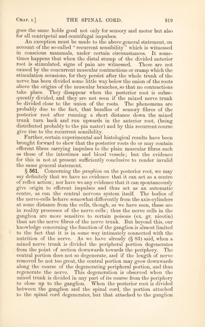 goes the same holds good not only for sensory and motor but also for all centripetal and centrifugal impulses. An exception must be made to the above general statement, on account of the so-called “ recurrent sensibility ” which is witnessed in conscious mammals, under certain circumstances. It some¬ times happens that when the distal stump of the divided anterior root is stimulated, signs of pain are witnessed. These are not caused by the concurrent muscular contractions or cramp wdiich the stimulation occasions, for they persist after the whole trunk of the nerve has been divided some little way below the union of the roots above the origins of the muscular branches, so that no contractions take place. They disappear when the posterior root is subse¬ quently divided, and they are not seen if the mixed nerve trunk be divided close to the union of the roots. The phenomena are probably due to the fact, that bundles of sensory fibres of the posterior root after running a short distance down the mixed trunk turn back and run upwards in the anterior root, (being distributed probably to the pia mater) and by this recurrent course give rise to the recurrent sensibility. Further, certain experimental aud histological results have been brought forward to shew that the posterior roots do or may contain efferent fibres carrying impulses to the plain muscular fibres such as those of the intestines and blood vessels; but the evidence for this is not at present sufficiently conclusive to render invalid the same general statement. § 561. Concerning the ganglion on the posterior root, we may say definitely that we have no evidence that it can act as a centre of reflex action; nor have we any evidence that it can spontaneously give origin to efferent impulses and thus act as an automatic centre, as can the central nervous system itself. The bodies of the nerve-cells behave somewhat differently from the axis-cylinders at some distance from the cells, though, as we have seen, these are in reality processes of the nerve cells; thus the nerve cells in the ganglion are more sensitive to certain poisons (ex. gr. nicotin) than are the nerve fibres of the nerve trunk. But beyond this, our knowledge concerning the function of the ganglion is almost limited to the fact that it is in some way intimately connected with the nutrition of the nerve. As we have already (§ 83) said, when a mixed nerve trunk is divided the peripheral portion degenerates from the point of section downwards towards the periphery. The central portion does not so degenerate, and if the length of nerve removed be not too great, the central portion may grow downwards along the course of the degenerating peripheral portion, and thus regenerate the nerve. This degeneration is observed when the mixed trunk is divided in any part of its course from the periphery to close up to the ganglion. When the posterior root is divided between the ganglion and the spinal cord, the portion attached to the spinal cord degenerates, but that attached to the ganglion