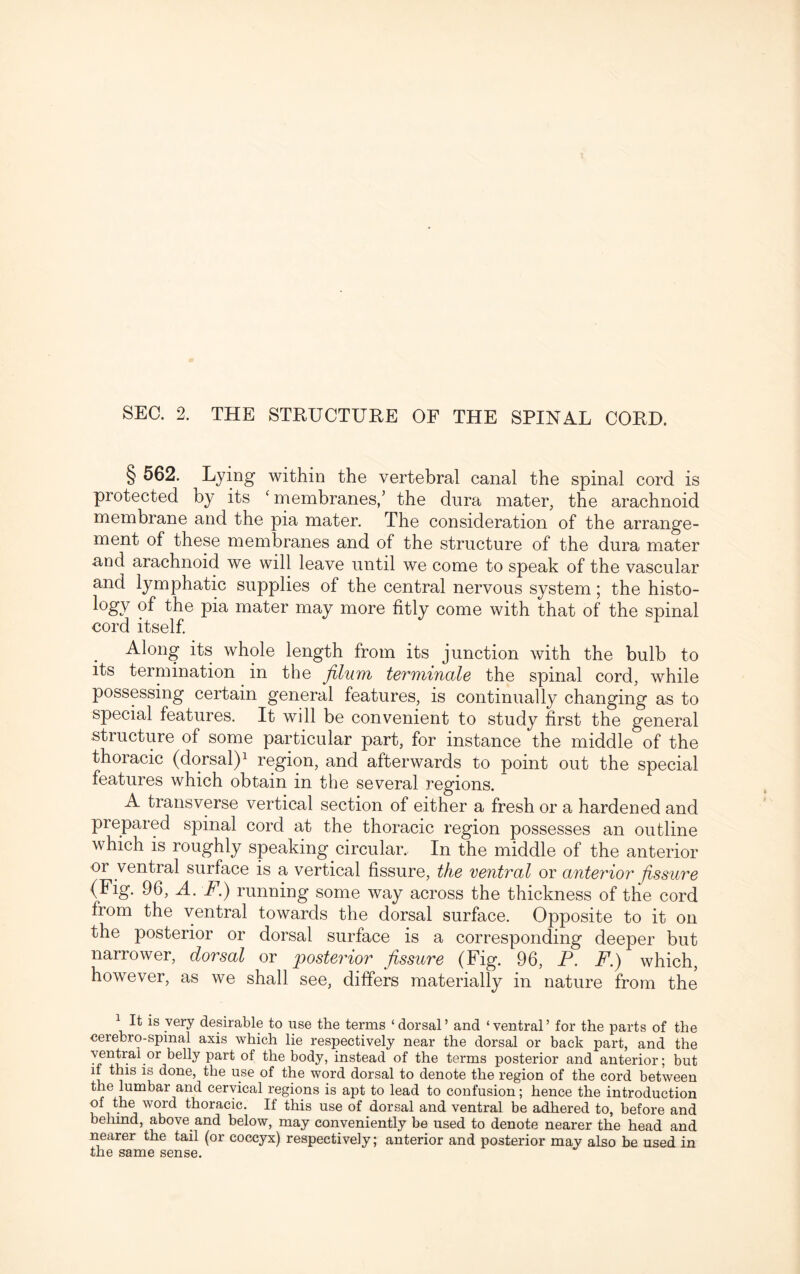 § 562. Lying within the vertebral canal the spinal cord is protected by its ‘membranes/ the dura mater, the arachnoid membrane and the pia mater. The consideration of the arrange¬ ment of these membranes and of the structure of the dura mater and arachnoid we will leave until we come to speak of the vascular and lymphatic supplies of the central nervous system; the histo¬ ry of the pia mater may more fitly come with that of the spinal cord itself. Along its whole length from its junction with the bulb to its termination in the Jilum terminate the spinal cord, while possessing certain general features, is continually changing as to special features. It will be convenient to study first the general structure of some particular part, for instance the middle of the thoracic (dorsal)1 region, and afterwards to point out the special features which obtain in the several regions. A transverse vertical section of either a fresh or a hardened and prepared spinal cord at the thoracic region possesses an outline which is roughly speaking circular. In the middle of the anterior or ventral surface is a vertical fissure, the ventral or anterior fissure (Fig. 96, A. F.) running some way across the thickness of the cord from the ventral towards the dorsal surface. Opposite to it on the posterior or dorsal surface is a corresponding deeper but narrower, dorsal or posterior fissure (Fig. 96, P. F.) which, however, as we shall see, differs materially in nature from the 1 It is very desirable to use the terms ‘dorsal’ and ‘ventral’ for the parts of the cerebro-spinal axis which lie respectively near the dorsal or back part, and the -ntrai or belly part of the body, instead of the terms posterior and anterior; but if this is done, the use of the word dorsal to denote the region of the cord between the lumbar and cervical regions is apt to lead to confusion; hence the introduction of the word thoracic. If this use of dorsal and ventral be adhered to, before and behind, above and below, may conveniently be used to denote nearer the head and nearer the tail (or coccyx) respectively; anterior and posterior may also be used in the same sense.