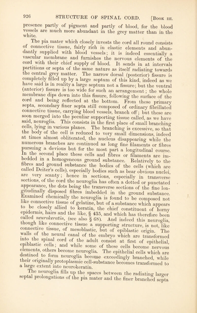 presence partly of pigment and partly of blood, for the blood vessels are much more abundant in the grey matter than in the white. T. he pia mater which closely invests the cord all round consists of connective tissue, fairly rich in elastic elements and abun¬ dantly supplied with blood vessels; it is indeed essentially a \ascular membrane and furnishes the nervous elements of the cord with their chief supply of blood. It sends in at intervals partitions or septa of the same nature as itself radiating towards the central grey matter. The narrow dorsal (posterior) fissure is completely filled up by a large septum of this kind, indeed as we have said is in reality a large septum not a fissure; but the ventral (anterior) fissure is too wide for such an arrangement; the whole membrane dips down into this fissure, following the surface of the cord and being reflected at the bottom. From these primary septa, secondary finer septa still composed of ordinary fibrillated connective tissue, carrying blood vessels, branch off; but these are soon merged into the peculiar supporting tissue called, as we have said, neuroglia. This consists in the first place of small branching cells lying in various planes. The branching is excessive, so that the body of the cell is reduced to very small dimensions, indeed at times almost obliterated, the nucleus disappearing while the numerous branches are continued as long fine filaments or fibres pursuing a devious but for the most part a longitudinal course. ^ second place these cells and fibres or filaments are im¬ bedded m a homogeneous ground substance. Relatively to the fibres and ground substance the bodies of the cells (which are called Deiter s cells), especially bodies such as bear obvious nuclei are very scanty; hence in sections, especially in transverse sections, of the cord the neuroglia has often a dotted or punctated appearance, the dots being the transverse sections of the fine lon¬ gitudinally disposed fibres imbedded in the ground substance, xammed chemically the neuroglia is found to be composed not i m connective tissue of gelatine, but of a substance which appears to be closely allied to keratin, the chief constituent of horny epidermis, hairs and the like, § 435, and which has therefore been called neurokeratm,. (see also § 68). And indeed this neuroglia, ough like connective tissue a supporting structure, is not like connective tissue, of mesoblastic, but of epiblastic origin. ’ The wa s of the neural canal of the embryo which are transformed into the spinal cord of the adult consist at first of epithelial epiblastic cells; and while some of these cells become nervous elements others become neuroglia. The epithelial cells which are estmed to form neuroglia become exceedingly branched, while their originally protoplasmic cell-substance becomes transformed to a large extent into neurokeratin. The neuroglia fills up the spaces between the radiating larger septal prolongations of the pia mater and the finer branched septa