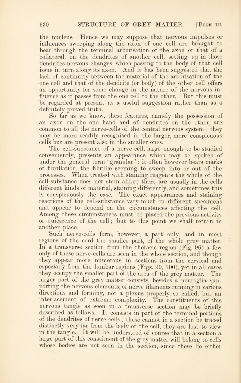 the nucleus. Hence we may suppose that nervous impulses or influences sweeping along the axon of one cell are brought to bear through the terminal arborisation of the axon or that of a collateral, on the dendrites of another cell, setting up in those dendrites nervous changes, which passing to the body of that cell issue in turn along its axon. And it has been suggested that the lack of continuity between the material of the arborisation of the one cell and that of the dendrite (or body) of the other cell offers an opportunity for some change in the nature of the nervous in¬ fluence as it passes from the one cell to the other. But this must be regarded at present as a useful suggestion rather than as a definitely proved truth. So far as we know, these features, namely the possession of an axon on the one hand and of dendrites on the other, are common to all the nerve-cells of the central nervous system; they may be more readily recognised in the larger, more conspicuous cells but are present also in the smaller ones. The cell-substance of a nerve-cell, large enough to be studied conveniently, presents an appearance which may be spoken of under the general term ‘ granular 5; it often however bears marks of fibrillation, the fibrilke seeming to sweep into or out of the processes. When treated with staining reagents the whole of the cell-substance does not stain alike; there are usually in the cells different kinds of material, staining differently, and sometimes this is conspicuously the case. The exact appearances and staining reactions of the cell-substance vary much in different specimens and appear to depend on the circumstances affecting the cell. Among these circumstances must be placed the previous activity or quiescence of the cell; but to this point we shall return in another place. Such nerve-cells form, however, a part only, and in most regions of the cord the smaller part, of the whole grey matter. In a transverse section from the thoracic region (Fig. 96) a few only of these nerve-cells are seen in the whole section, and though they appear more numerous in sections from the cervical and especially from the lumbar regions (Figs. 99, 100), yet in all cases they occupy the smaller part of the area of the grey matter. The larger part of the grey matter consists, besides a neuroglia sup¬ porting the nervous elements, of nerve filaments running in various directions and forming, not a plexus properly so called, but an interlacement of extreme complexity. The constituents of this nervous tangle as seen in a transverse section may be briefly described as follows. It consists in part of the terminal portions of the dendrites of nerve-cells; these cannot in a section be traced distinctly very far from the body of the cell, they are lost to view in the tangle. It will be understood of course that in a section a large part of this constituent of the grey matter will belong to cells whose bodies are not seen in the section, since these lie either