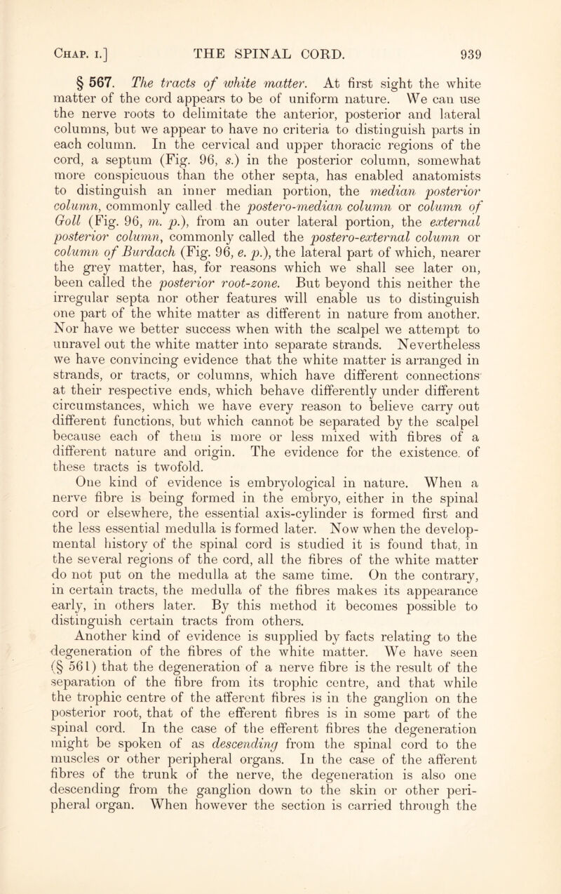 § 567. The tracts of white matter. At first sight the white matter of the cord appears to be of uniform nature. We can use the nerve roots to delimitate the anterior, posterior and lateral columns, but we appear to have no criteria to distinguish parts in each column. In the cervical and upper thoracic regions of the cord, a septum (Fig. 96, s.) in the posterior column, somewhat more conspicuous than the other septa, has enabled anatomists to distinguish an inner median portion, the median posterior column, commonly called the postero-median column or column of Goll (Fig. 96, m. p.), from an outer lateral portion, the external posterior column, commonly called the postero-external column or column of Burdach (Fig. 96, e. p.), the lateral part of which, nearer the grey matter, has, for reasons which we shall see later on, been called the posterior root-zone. But beyond this neither the irregular septa nor other features will enable us to distinguish one part of the white matter as different in nature from another. Nor have we better success when with the scalpel we attempt to unravel out the white matter into separate strands. Nevertheless we have convincing evidence that the white matter is arranged in strands, or tracts, or columns, which have different connections at their respective ends, which behave differently under different circumstances, which we have every reason to believe carry out different functions, but which cannot be separated by the scalpel because each of them is more or less mixed with fibres of a different nature and origin. The evidence for the existence, of these tracts is twofold. One kind of evidence is embryological in nature. When a nerve fibre is being formed in the embryo, either in the spinal cord or elsewhere, the essential axis-cylinder is formed first and the less essential medulla is formed later. Now when the develop¬ mental history of the spinal cord is studied it is found that, in the several regions of the cord, all the fibres of the white matter do not put on the medulla at the same time. On the contrary, in certain tracts, the medulla of the fibres makes its appearance early, in others later. By this method it becomes possible to distinguish certain tracts from others. Another kind of evidence is supplied by facts relating to the degeneration of the fibres of the white matter. We have seen (§ 561) that the degeneration of a nerve fibre is the result of the separation of the fibre from its trophic centre, and that while the trophic centre of the afferent fibres is in the ganglion on the posterior root, that of the efferent fibres is in some part of the spinal cord. In the case of the efferent fibres the degeneration might be spoken of as descending from the spinal cord to the muscles or other peripheral organs. In the case of the afferent fibres of the trunk of the nerve, the degeneration is also one descending from the ganglion down to the skin or other peri¬ pheral organ. When however the section is carried through the