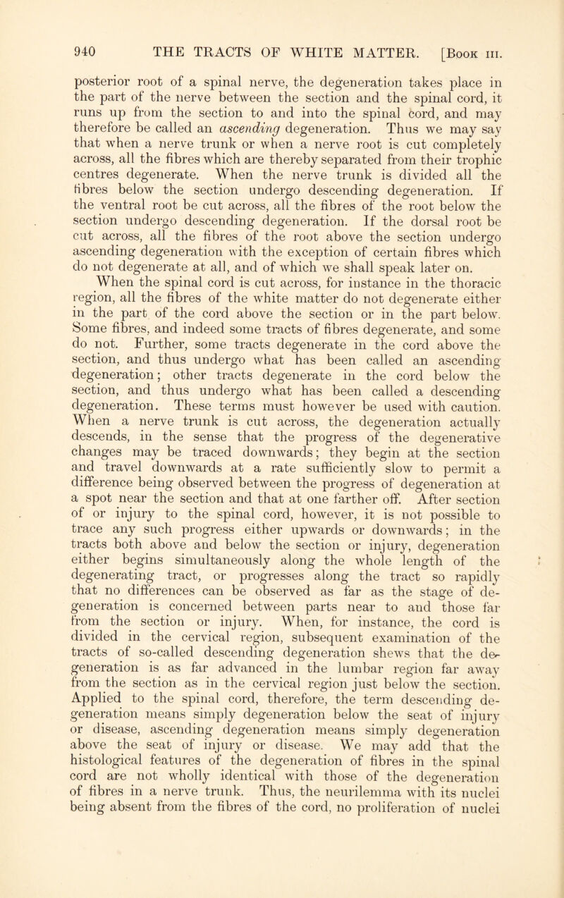 posterior root of a spinal nerve, the degeneration takes jDlace in the part of the nerve between the section and the spinal cord, it runs up from the section to and into the spinal cord, and may therefore be called an ascending degeneration. Thus we may say that when a nerve trunk or when a nerve root is cut completely across, all the fibres which are thereby separated from their trophic centres degenerate. When the nerve trunk is divided all the fibres below the section undergo descending degeneration. If the ventral root be cut across, all the fibres of the root below the section undergo descending degeneration. If the dorsal root be cut across, all the fibres of the root above the section undergo ascending degeneration with the exception of certain fibres which do not degenerate at all, and of which we shall speak later on. When the spinal cord is cut across, for instance in the thoracic region, all the fibres of the white matter do not degenerate either in the part of the cord above the section or in the part below. Some fibres, and indeed some tracts of fibres degenerate, and some do not. Further, some tracts degenerate in the cord above the section, and thus undergo what has been called an ascending degeneration; other tracts degenerate in the cord below the section, and thus undergo what has been called a descending degeneration. These terms must however be used with caution. When a nerve trunk is cut across, the degeneration actually descends, in the sense that the progress of the degenerative changes may be traced downwards; they begin at the section and travel downwards at a rate sufficiently slow to permit a difference being observed between the progress of degeneration at a spot near the section and that at one farther off. After section of or injury to the spinal cord, however, it is not possible to trace any such progress either upwards or downwards; in the tracts both above and below the section or injury, degeneration either begins simultaneously along the whole length of the degenerating tract, or progresses along the tract so rapidly that no differences can be observed as far as the stage of de¬ generation is concerned between parts near to and those far from the section or injury. When, for instance, the cord is divided in the cervical region, subsequent examination of the tracts of so-called descending degeneration shews that the de^ generation is as far advanced in the lumbar region far away from the section as in the cervical region just below the section. Applied to the spinal cord, therefore, the term descending de¬ generation means simply degeneration below the seat of injury or disease, ascending degeneration means simply degeneration above the seat of injury or disease. We may add that the histological features of the degeneration of fibres in the spinal cord are not wholly identical with those of the degeneration of fibres in a nerve trunk. Thus, the neurilemma with its nuclei being absent from the fibres of the cord, no proliferation of nuclei