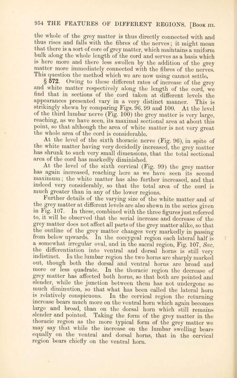the whole of the grey matter is thus directly connected with and thus rises and falls with the fibres of the nerves; it might mean that there is a sort of core of grey matter, which maintains a uniform bulk along the whole length of the cord and serves as a basis which is here more and there less swollen by the addition of the grey matter more immediately connected with the fibres of the nerves. This question the method which we are now using cannot settle. § 572. Owing to these different rates of increase of the grey and white matter respectively along the length of the cord, we find that in sections of the cord taken at different levels the appearances presented vary in a very distinct manner. This is strikingly shewn by comparing Figs. 96, 99 and 100. At the level of the third lumbar nerve (Fig. 100) the grey matter is very large, reaching, as we have seen, its maximal sectional area at about this point, so that although the area of white matter is not very great the whole area of the cord is considerable. At the level of the sixth thoracic nerve (Fig. 96), in spite of the white matter having very decidedly increased, the grey matter has shrunk to such very small dimensions, that the total sectional area of the cord has markedly diminished. At the level of the sixth cervical (Fig. 99) the grey matter has again increased, reaching here as we have seen its second maximum; the white matter has also further increased, and that indeed very considerably, so that the total area of the cord is much greater than in any of the lower regions. I urther details of the varying size of the white matter and of the grey matter at different levels are also shewn in the series given in I ig. 107. In these, combined with the three figures just referred to, it will be observed that the serial increase and decrease of the grey matter does not affect all parts of the grey matter alike, so that the outline of the grey matter changes very markedly in passing from below upwards. In the coccygeal region each lateral half is a somewhat irregular oval, and in the sacral region, Fig. 107, Sac, the^ differentiation into ventral and dorsal horns is still very indistinct. In the lumbar region the two horns are sharply marked out, though both the dorsal and ventral horns are broad and more or less quadrate. In the thoracic region the decrease of grey matter has affected both horns, so that both are pointed and slender, while the junction between them has not undergone so much diminution, so that what has been called the lateral horn is relatively conspicuous. In the cervical region the returning increase bears much more on the ventral horn which again becomes large and broad, than on the dorsal horn which still remains slender and pointed. Taking the form of the grey matter in the thoracic region as the more typical form of the grey matter we may say that while the increase on the lumbar swelling bears equally on the ventral and dorsal horns, that in the cervical region bears chiefly on the ventral horn.