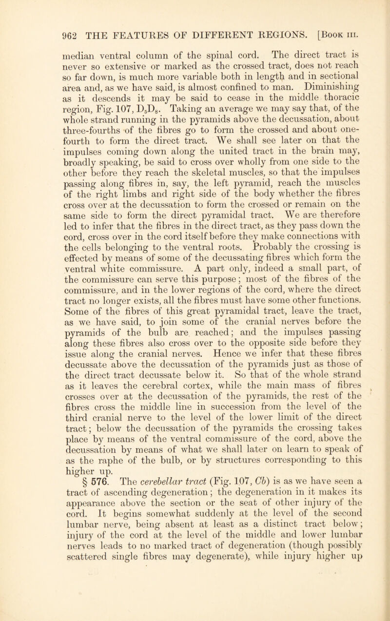 median ventral column of the spinal cord. The direct tract is never so extensive or marked as the crossed tract, does not reach so far down, is much more variable both in length and in sectional area and, as we have said, is almost confined to man. Diminishing as it descends it may be said to cease in the middle thoracic region, Fig. 107, D5D8. Taking an average we may say that, of the whole strand running in the pyramids above the decussation, about three-fourths of the fibres go to form the crossed and about one- fourth to form the direct tract. We shall see later on that the impulses coming down along the united tract in the brain may, broadly speaking, be said to cross over wholly from one side to the other before they reach the skeletal muscles, so that the impulses passing along fibres in, say, the left pyramid, reach the muscles of the right limbs and right side of the body whether the fibres cross over at the decussation to form the crossed or remain on the same side to form the direct pyramidal tract. We are therefore led to infer that the fibres in the direct tract, as they pass down the cord, cross over in the cord itself before they make connections with the cells belonging to the ventral roots. Probably the crossing is effected by means of some of the decussating fibres which form the ventral white commissure. A part only, indeed a small part, of the commissure can serve this purpose; most of the fibres of the commissure, and in the lower regions of the cord, where the direct tract no longer exists, all the fibres must have some other functions. Some of the fibres of this great pyramidal tract, leave the tract, as we have said, to join some of the cranial nerves before the pyramids of the bulb are reached; and the impulses passing along these fibres also cross over to the opposite side before they issue along the cranial nerves. Hence we infer that these fibres decussate above the decussation of the pyramids just as those of the direct tract decussate below it. So that of the whole strand as it leaves the cerebral cortex, while the main mass of fibres crosses over at the decussation of the pyramids, the rest of the fibres cross the middle line in succession from the level of the third cranial nerve to the level of the lower limit of the direct tract; below the decussation of the pyramids the crossing takes place by means of the ventral commissure of the cord, above the decussation by means of what we shall later on learn to speak of as the raphe of the bulb, or by structures corresponding to this higher up. § 576. The cerebellar tract (Fig. 107, Gb) is as we have seen a tract of ascending degeneration; the degeneration in it makes its appearance above the section or the seat of other injury of the cord. It begins somewhat suddenly at the level of the second lumbar nerve, being absent at least as a distinct tract below; injury of the cord at the level of the middle and lower lumbar nerves leads to no marked tract of degeneration (though possibly scattered single fibres may degenerate), while injury higher up