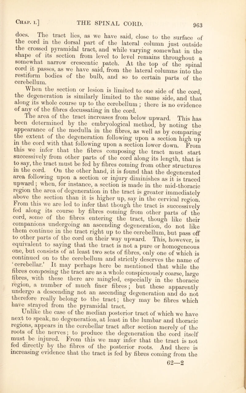 does. The tract lies, as we have said, close to the surface of the cord in the dorsal part of the lateral column just outside the crossed pyramidal tract, and while varying somewhat in the shape of its section from level to level remains throughout a somewhat narrow crescentic patch. At the top of the spinal cord it passes, as we have said, from the lateral columns into the restiform bodies of the bulb, and so to certain parts of the cerebellum. When the section or lesion is limited to one side of the cord, t e degeneration is similarly limited to the same side, and that along its whole course up to. the cerebellum ; there is no evidence of any of the fibres decussating in the cord. The area of the tract increases from below upward. This has been determined by the embryological method, by noting the appearance of the medulla in the fibres, as well as by comparing the extent of the degeneration following upon a section high up m the cord with that following upon a section lower down. From this we infer that the fibres composing the tract must start successively from other parts of the cord along its length, that is to say, the tract must be fed by fibres coming from other structures in the cord. On the other hand, it is found that the degenerated area following upon a section or injury diminishes as it is traced upward; when, for instance, a section is made in the mid-thoracic region the area of degeneration in the tract is greater immediately above the section than it is higher up, say in the cervical region. From this we aie led to infer that though the tract is successively fed along its course by fibres coming from other parts of the cord, some of the fibres entering the tract, though like their companions undergoing an ascending degeneration, do not like them continue m the tract right up to the cerebellum, but pass off to other paits of the cord on their way upward. This, however, is equivalent to saying that the tract is not a pure or homogeneous one, but consists of at least two sets of fibres, only one of which is continued on to the cerebellum and strictly deserves the name of cerebellar/ It may perhaps here be mentioned that while the fibres composing the tract are as a whole conspicuously coarse, large fibres, with these there are mingled, especially in the thoracic legion, a number of much finer fibres ; but these apparently undergo a descending not an ascending degeneration and do not theiefore really belong to the tract; they may be fibres which have strayed from the pyramidal tract. Unlike the case of the median posterior tract of which we have next to speak, no degeneration, at least in the lumbar and thoracic regions, appears in the cerebellar tract after section merely of the roots of the nerves; to produce the degeneration the cord itself must be injured. From this we may infer that the tract is not fed directly by the fibres of the posterior roots. And there is increasing evidence that the tract is fed by fibres coming from the 62—2