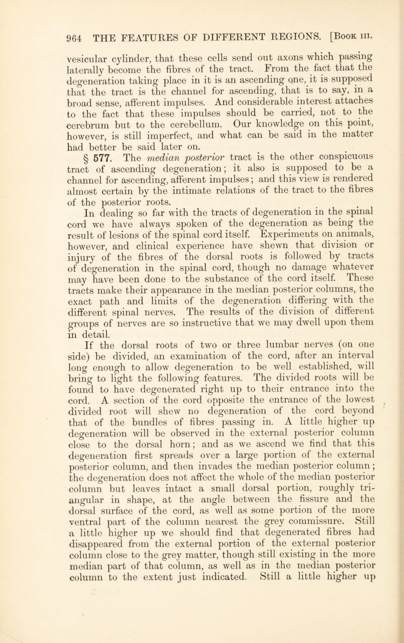vesicular cylinder, that these cells send out axons which passing laterally become the fibres of the tract. From the fact that the degeneration taking place in it is an ascending one, it is supposed that the tract is the channel for ascending, that is to say, in a broad sense, afferent impulses. And considerable interest attaches to the fact that these impulses should be carried, not. to the cerebrum but to the cerebellum. Our knowledge on this point, however, is still imperfect, and what can be said in the matter had better be said later on. § 577. The median posterior tract is the other conspicuous tract of ascending degeneration; it also is supposed to be a channel for ascending, afferent impulses; and this view is rendered almost certain by the intimate relations of the tract to the fibres of the posterior roots. In dealing so far with the tracts of degeneration in the spinal cord we have always spoken of the degeneration as being the result of lesions of the spinal cord itself. Experiments on animals, however, and clinical experience have shewn that division or injury of the fibres of the dorsal roots is followed by tracts of degeneration in the spinal cord, though no damage whatever may have been done to the substance of the cord itself. These tracts make their appearance in the median posterior columns, the exact path and limits of the degeneration differing with the different spinal nerves. The results of the division of different groups of nerves are so instructive that we may dwell upon them in detail. If the dorsal roots of two or three lumbar nerves (on one side) be divided, an examination of the cord, after an interval long enough to allow degeneration to be well established, will bring to light the following features. The divided roots will be found to have degenerated right up to their entrance into the cord. A section of the cord opposite the entrance of the lowest divided root will shew no degeneration of the cord beyond that of the bundles of fibres passing in. A little higher up degeneration will be observed in the external posterior column close to the dorsal horn; and as we ascend we find that this degeneration first spreads over a large portion of the external posterior column, and then invades the median posterior column; the degeneration does not affect the whole of the median posterior column but leaves intact a small dorsal portion, roughly tri¬ angular in shape, at the angle between the fissure and the dorsal surface of the cord, as well as some portion of the more ventral part of the column nearest the grey commissure. Still a little higher up we should find that degenerated fibres had disappeared from the external portion of the external posterior column close to the grey matter, though still existing in the more median part of that column, as well as in the median posterior column to the extent just indicated. Still a little higher up