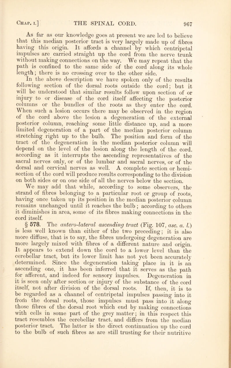 As far as our knowledge goes at present we are led to believe that this median posterior tract is very largely made up of fibres having this origin. It affords a channel by which centripetal impulses are carried straight up the cord from the nerve trunk without making connections on the way. We may repeat that the path is confined to the same side of the cord along its whole length; there is no crossing over to the other side. In the above description we have spoken only of the results following section of the dorsal roots outside the cord; but it will be understood that similar results follow upon section of or injury to or disease of the cord itself affecting the posterior columns or the bundles of the roots as they enter the cord. When such a lesion occurs there may be observed in the region of the cord above the lesion a degeneration of the external posterior column, reaching some little distance up, and a more limited degeneration of a part of the median posterior column stretching right up to the bulb. The position and form of the tract of the degeneration in the median posterior column will depend on the level of the lesion along the length of the cord, according as it interrupts the ascending representatives of the sacral nerves only, or of the lumbar and sacral nerves, or of the dorsal and cervical nerves as well. A complete section or hemi- section of the cord will produce results corresponding to the division on both sides or on one side of all the nerves below the section. We may add that while, according to some observers, the strand of fibres belonging to a particular root or group of roots, having once taken up its position in the median posterior column remains unchanged until it reaches the bulb ; according to others it diminishes in area, some of its fibres making connections in the cord itself. § 578. The antero-lateral ascending tract (Fig. 107, asc. a. 1.) is less well known than either of the two preceding; it is also more diffuse, that is to say, the fibres undergoing degeneration are more largely mixed with fibres of a different nature and origin. It appears to extend down the cord to a lower level than the cerebellar tract, but its lower limit has not yet been accurately determined. Since the degeneration taking place in it is an ascending one, it has been inferred that it serves as the path for afferent, and indeed for sensory impulses. Degeneration in it is seen only after section or injury of the substance of the cord itself, not after division of the dorsal roots. If, then, it is to be regarded as a channel of centripetal impulses passing into it from the dorsal roots, those impulses must pass into it along those fibres of the dorsal root which end by making connections with cells in some part of the grey matter; in this respect this tract resembles the cerebellar tract, and differs from the median posterior tract. The latter is the direct continuation up the cord to the bulb of such fibres as are still trusting for their nutritive
