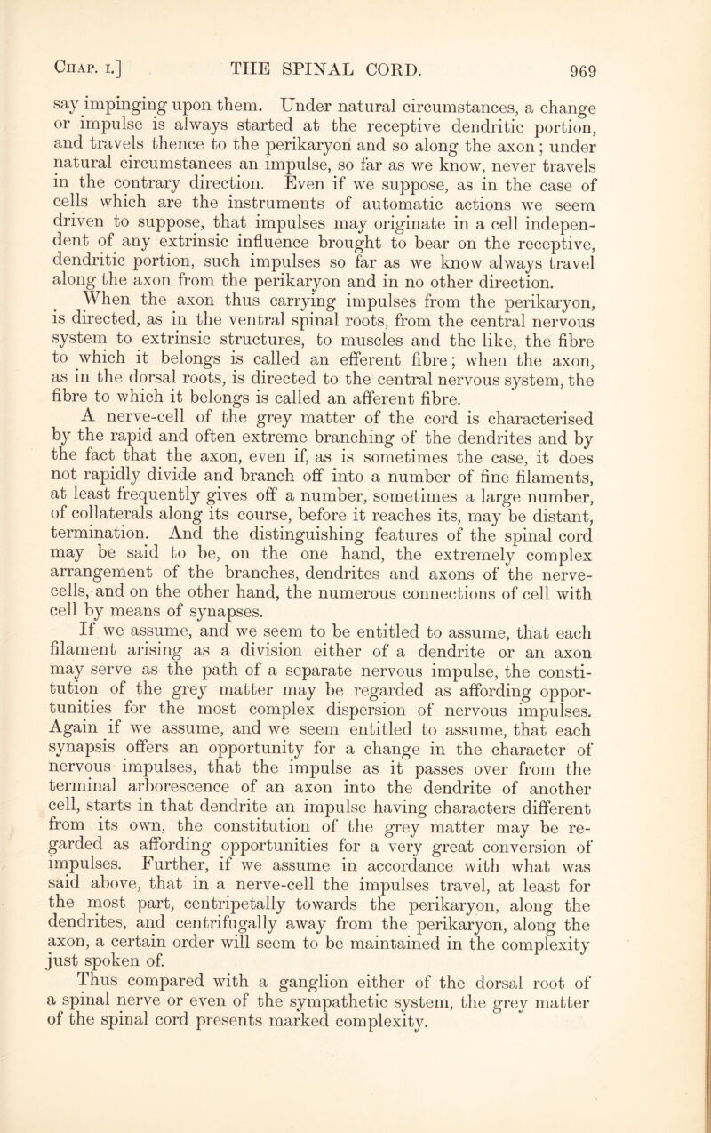 say impinging upon them. Under natural circumstances, a change or impulse is always started at the receptive dendritic portion, and travels thence to the perikaryon and so along the axon; under natural circumstances an impulse, so far as we know, never travels in the contrary direction. Even if we suppose, as in the case of cells which are the instruments of automatic actions we seem driven to suppose, that impulses may originate in a cell indepen¬ dent of any extrinsic influence brought to bear on the receptive, dendritic portion, such impulses so far as we know always travel along the axon from the perikaryon and in no other direction. When the axon thus carrying impulses from the perikaryon, is directed, as in the ventral spinal roots, from the central nervous system to extrinsic structures, to muscles and the like, the fibre to which it belongs is called an efferent fibre; when the axon, as in the dorsal roots, is directed to the central nervous system, the fibre to which it belongs is called an afferent fibre. A nerve-cell of the grey matter of the cord is characterised by the rapid and often extreme branching of the dendrites and by the fact that the axon, even if, as is sometimes the case, it does not rapidly divide and branch off into a number of fine filaments, at least frequently gives off a number, sometimes a large number, of collaterals along its course, before it reaches its, may be distant, termination. And the distinguishing features of the spinal cord may be said to be, on the one hand, the extremely complex arrangement of the branches, dendrites and axons of the nerve- cells, and on the other hand, the numerous connections of cell with cell by means of synapses. If we assume, and we seem to be entitled to assume, that each filament arising as a division either of a dendrite or an axon may serve as the path of a separate nervous impulse, the consti¬ tution of the grey matter may be regarded as affording oppor¬ tunities for the most complex dispersion of nervous impulses. Again if we assume, and we seem entitled to assume, that each synapsis offers an opportunity for a change in the character of nervous impulses, that the impulse as it passes over from the terminal arborescence of an axon into the dendrite of another cell, starts in that dendrite an impulse having characters different from its own, the constitution of the grey matter may be re¬ garded as affording opportunities for a very great conversion of impulses. Further, if we assume in accordance with what was said above, that in a nerve-cell the impulses travel, at least for the most part, centripetally towards the perikaryon, along the dendrites, and centrifugally away from the perikaryon, along the axon, a certain order will seem to be maintained in the complexity just spoken of. Thus compared with a ganglion either of the dorsal root of a spinal nerve or even of the sympathetic system, the grey matter of the spinal cord presents marked complexity.