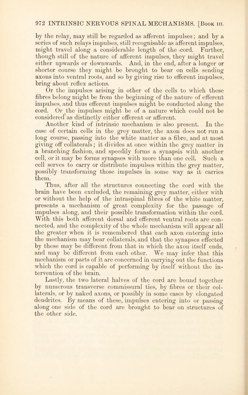 by the relay, may still be regarded as afferent impulses; and by a series of such relays impulses, still recognisable as afferent impulses, might travel along a considerable length of the cord. Further, though still of the nature of afferent impulses, they might travel either upwards or downwards. And, in the end, after a longer or shorter course they might be brought to bear on cells sending axons into ventral roots, and so by giving rise to efferent impulses, bring about reflex actions. Or the impulses arising in other of the cells to which these fibres belong might be from the beginning of the nature of efferent impulses, and thus efferent impulses might be conducted along the cord. Or the impulses might be of a nature which could not be considered as distinctly either efferent or afferent. Another kind of intrinsic mechanism is also present. In the case of certain cells in the grey matter, the axon does not run a long course, passing into the white matter as a fibre, and at most giving off collaterals; it divides at once within the grey matter in a branching fashion, and speedily forms a synapsis with another cell, or it may be forms synapses with more than one cell. Such a cell serves to carry or distribute impulses within the grey matter, possibly transforming those impulses in some way as it carries them. Thus, after all the structures connecting the cord with the brain have been excluded, the remaining grey matter, either with or without the help of the intraspinal fibres of the white matter, presents a mechanism of great complexity for the passage of impulses along, and their possible transformation within the cord. With this both afferent dorsal and efferent ventral roots are con¬ nected, and the complexity of the whole mechanism will appear all the greater when it is remembered that each axon entering into the mechanism may bear collaterals, and that the synapses effected by these may be different from that in which the axon itself ends, and may be different from each other. We may infer that this mechanism or parts of it are concerned in carryiug out the functions which the cord is capable of performing by itself without the in¬ tervention of the brain. Lastly, the two lateral halves of the cord are bound together by numerous transverse commissural ties, by fibres or their col¬ laterals, or by naked axons, or possibly in some cases by elongated dendrites. By means of these, impulses entering into or passing along one side of the cord are brought to bear on structures of the other side.