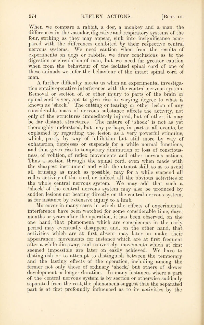 When we compare a rabbit, a dog, a monkey and a man, the differences in the vascular, digestive and respiratory systems of the four, striking as they may appear, sink into insignificance com¬ pared with the differences exhibited by their respective central nervous systems. We need caution when from the results of experiments on dogs or rabbits, we draw conclusions as to the digestion or circulation of man, but we need far greater caution when from the behaviour of the isolated spinal cord of one of these animals we infer the behaviour of the intact spinal cord of man. A further difficulty meets us when an experimental investiga¬ tion entails operative interference with the central nervous system. Removal or section of, or other injury to parts of the brain or spinal cord is very apt to give rise in varying degree to what is known as ‘shock.’ The cutting or tearing or other lesion of any considerable mass of nervous substance affects the activity, not only of the structures immediately injured, but of other, it may be far distant, structures. The nature of ‘shock’ is not as yet thoroughly understood, but may perhaps, in part at all events, be explained by regarding the lesion as a very powerful stimulus, which, partly by way of inhibition but still more by way of exhaustion, depresses or suspends for a while normal functions, and thus gives rise to temporary diminution or loss of conscious¬ ness, of volition, of reflex movements and other nervous actions. Thus a section through the spinal cord, even when made with the sharpest instrument and with the utmost skill, so as to avoid all bruising as much as possible, may for a while suspend all reflex activity of the cord, or indeed all the obvious activities of the whole central nervous system. We may add that such a ‘shock’ of the central nervous system may also be produced by sudden lesions not bearing directly on the central nervous system, as for instance by extensive injury to a limb. Moreover in many cases in which the effects of experimental interference have been watched for some considerable time, days, months or years after the operation, it has been observed, on the one hand, that phenomena which are conspicuous in the early period may eventually disappear, and, on the other hand, that activities which are at first absent may later on make their appearance; movements for instance which are at first frequent after a while die away, and conversely, movements which at first seemed impossible are later on easily achieved. We have to distinguish or to attempt to distinguish between the temporary and the lasting effects of the operation, including among the former not only those of ordinary ‘shock,’ but others of slower development or longer duration. In many instances where a part of the central nervous system is by section or otherwise suddenly separated from the rest, the phenomena suggest that the separated part is at first profoundly influenced as to its activities by the