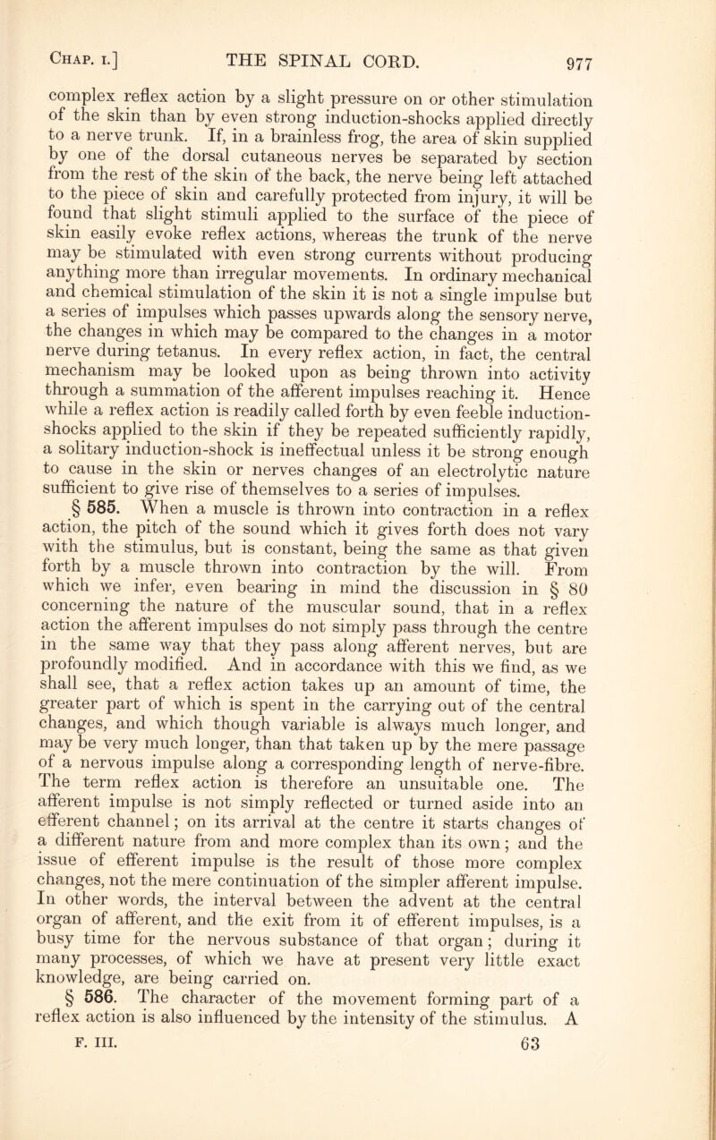 complex reflex action by a slight pressure on or other stimulation of the skin than by even strong induction-shocks applied directly to a nerve trunk. If, in a brainless frog, the area of skin supplied by one of the dorsal cutaneous nerves be separated by section from the rest of the skin ot the back, the nerve being left attached to the piece of* skin and carefully protected from injury, it will be found that slight stimuli applied to the surface of the piece of skin easily evoke reflex actions, whereas the trunk of the nerve may be stimulated with even strong currents without producing anything more than irregular movements. In ordinary mechanical and chemical stimulation of the skin it is not a single impulse but a series of impulses which passes upwards along the sensory nerve, the changes in which may be compared to the changes in a motor nerve during tetanus. In every reflex action, in fact, the central mechanism may be looked upon as being thrown into activity through a summation of the afferent impulses reaching it. Hence while a reflex action is readily called forth by even feeble induction- shocks applied to the skin if they be repeated sufficiently rapidly, a solitary induction-shock is ineffectual unless it be strong enough to cause in the skin or nerves changes of an electrolytic nature sufficient to give rise of themselves to a series of impulses. § 585. When a muscle is thrown into contraction in a reflex action, the pitch of the sound which it gives forth does not vary with the stimulus, but is constant, being the same as that given forth by a muscle thrown into contraction by the will. From which we infer, even bearing in mind the discussion in § 80 concerning the nature of the muscular sound, that in a reflex action the afferent impulses do not simply pass through the centre in the same way that they pass along afferent nerves, but are profoundly modified. And in accordance with this we find, as we shall see, that a reflex action takes up an amount of time, the greater part of which is spent in the carrying out of the central changes, and which though variable is always much longer, and may be very much longer, than that taken up by the mere passage of a nervous impulse along a corresponding length of nerve-fibre. The term reflex action is therefore an unsuitable one. The afferent impulse is not simply reflected or turned aside into an efferent channel; on its arrival at the centre it starts changes of a different nature from and more complex than its own; and the issue of efferent impulse is the result of those more complex changes, not the mere continuation of the simpler afferent impulse. In other words, the interval between the advent at the central organ of afferent, and the exit from it of efferent impulses, is a busy time for the nervous substance of that organ; during it many processes, of which we have at present very little exact knowledge, are being carried on. § 586. The character of the movement forming part of a reflex action is also influenced by the intensity of the stimulus. A f. in. 63