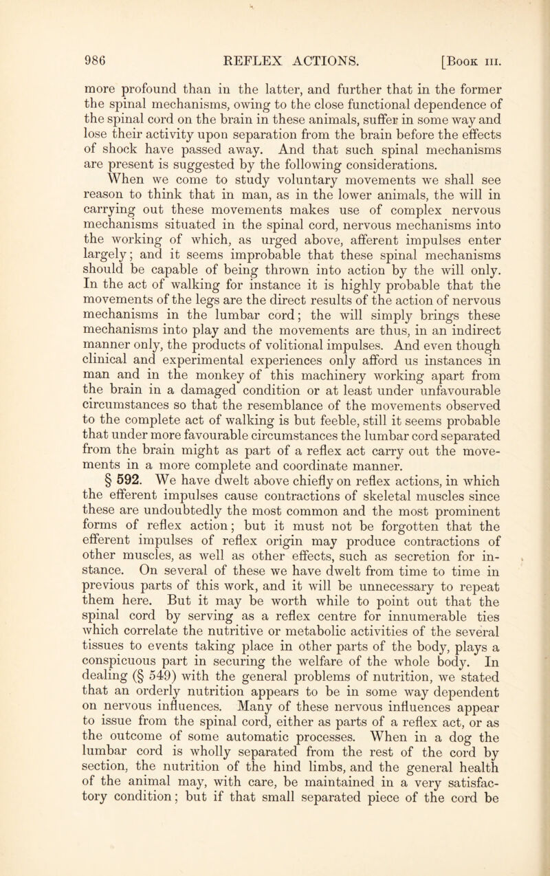 more profound than in the latter, and further that in the former the spinal mechanisms, owing to the close functional dependence of the spinal cord on the brain in these animals, suffer in some way and lose their activity upon separation from the brain before the effects of shock have passed away. And that such spinal mechanisms are present is suggested by the following considerations. When we come to study voluntary movements we shall see reason to think that in man, as in the lower animals, the will in carrying out these movements makes use of complex nervous mechanisms situated in the spinal cord, nervous mechanisms into the working of which, as urged above, afferent impulses enter largely; and it seems improbable that these spinal mechanisms should be capable of being thrown into action by the will only. In the act of walking for instance it is highly probable that the movements of the legs are the direct results of the action of nervous mechanisms in the lumbar cord; the will simply brings these mechanisms into play and the movements are thus, in an indirect manner only, the products of volitional impulses. And even though clinical and experimental experiences only afford us instances in man and in the monkey of this machinery working apart from the brain in a damaged condition or at least under unfavourable circumstances so that the resemblance of the movements observed to the complete act of walking is but feeble, still it seems probable that under more favourable circumstances the lumbar cord separated from the brain might as part of a reflex act carry out the move¬ ments in a more complete and coordinate manner. § 592. We have dwelt above chiefly on reflex actions, in which the efferent impulses cause contractions of skeletal muscles since these are undoubtedly the most common and the most prominent forms of reflex action; but it must not be forgotten that the efferent impulses of reflex origin may produce contractions of other muscles, as well as other effects, such as secretion for in¬ stance. On several of these we have dwelt from time to time in previous parts of this work, and it will be unnecessary to repeat them here. But it may be worth while to point out that the spinal cord by serving as a reflex centre for innumerable ties which correlate the nutritive or metabolic activities of the several tissues to events taking place in other parts of the body, plays a conspicuous part in securing the welfare of the whole body. In dealing (§ 549) with the general problems of nutrition, we stated that an orderly nutrition appears to be in some way dependent on nervous influences. Many of these nervous influences appear to issue from the spinal cord, either as parts of a reflex act, or as the outcome of some automatic processes. When in a dog the lumbar cord is wholly separated from the rest of the cord by section, the nutrition of the hind limbs, and the general health of the animal may, with care, be maintained in a very satisfac¬ tory condition; but if that small separated piece of the cord be