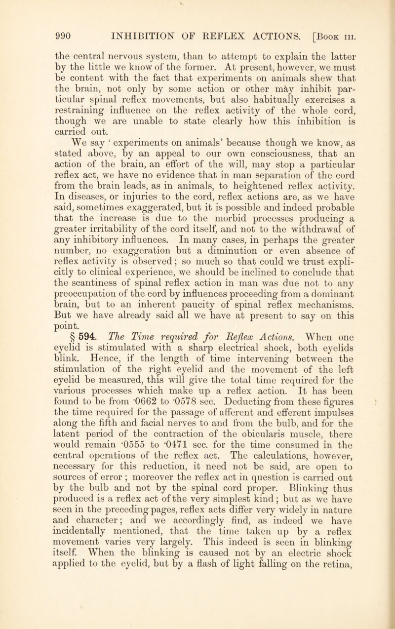 the central nervous system, than to attempt to explain the latter by the little we know of the former. At present, however, we must be content with the fact that experiments on animals shew that the brain, not only by some action or other may inhibit par¬ ticular spinal reflex movements, but also habitually exercises a restraining influence on the reflex activity of the whole cord, though we are unable to state clearly how this inhibition is carried out. We say ‘ experiments on animals’ because though we know, as stated above, by an appeal to our own consciousness, that an action of the brain, an effort of the will, may stop a particular reflex act, we have no evidence that in man separation of the cord from the brain leads, as in animals, to heightened reflex activity. In diseases, or injuries to the cord, reflex actions are, as we have said, sometimes exaggerated, but it is possible and indeed probable that the increase is due to the morbid processes producing a greater irritability of the cord itself, and not to the withdrawal of any inhibitory influences. In many cases, in perhaps the greater number, no exaggeration but a diminution or even absence of reflex activity is observed; so much so that could we trust expli¬ citly to clinical experience, we should be inclined to conclude that the scantiness of spinal reflex action in man was due not to any preoccupation of the cord by influences proceeding from a dominant brain, but to an inherent paucity of spinal reflex mechanisms. But we have already said all we have at present to say on this point. § 594. The Time required for Reflex Actions. When one eyelid is stimulated with a sharp electrical shock, both eyelids blink. Hence, if the length of time intervening between the stimulation of the right eyelid and the movement of the left eyelid be measured, this will give the total time required for the various processes which make up a reflex action. It has been found to be from '0662 to '0578 sec. Deducting from these figures the time required for the passage of afferent and efferent impulses along the fifth and facial nerves to and from the bulb, and for the latent period of the contraction of the obicularis muscle, there would remain *0555 to ’0471 sec. for the time consumed in the central operations of the reflex act. The calculations, however, necessary for this reduction, it need not be said, are open to sources of error ; moreover the reflex act in question is carried out by the bulb and not by the spinal cord proper. Blinking thus produced is a reflex act of the very simplest kind; but as we have seen in the preceding pages, reflex acts differ very widely in nature and character; and we accordingly find, as indeed we have incidentally mentioned, that the time taken up by a reflex movement varies very largely. This indeed is seen in blinking itself. When the blinking is caused not by an electric shock applied to the eyelid, but by a flash of light falling on the retina,