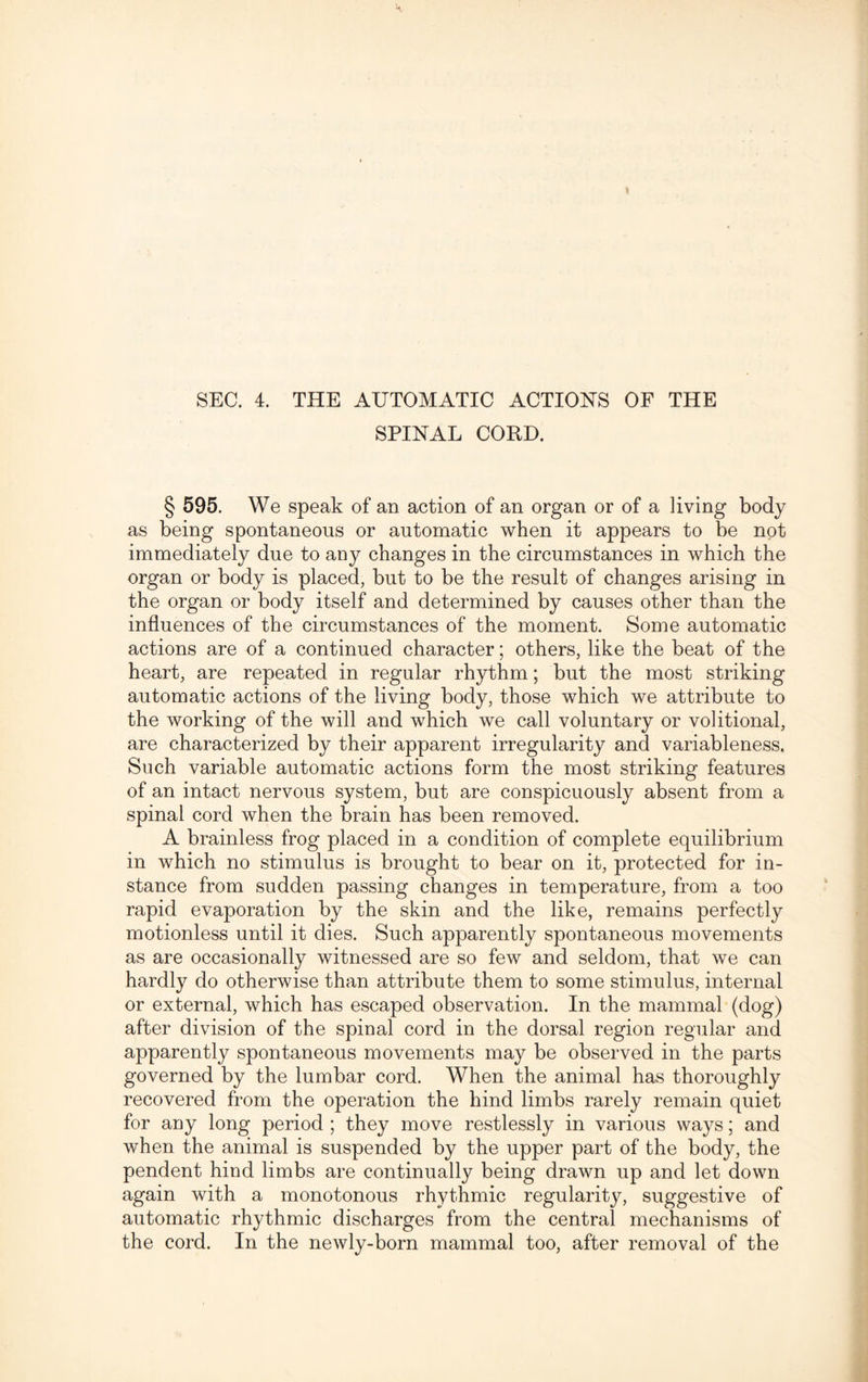 SEC. 4. THE AUTOMATIC ACTIONS OF THE SPINAL CORD. § 595. We speak of an action of an organ or of a living body as being spontaneous or automatic when it appears to be not immediately due to any changes in the circumstances in which the organ or body is placed, but to be the result of changes arising in the organ or body itself and determined by causes other than the influences of the circumstances of the moment. Some automatic actions are of a continued character; others, like the beat of the heart, are repeated in regular rhythm; but the most striking automatic actions of the living body, those which we attribute to the working of the will and which we call voluntary or volitional, are characterized by their apparent irregularity and variableness. Such variable automatic actions form the most striking features of an intact nervous system, but are conspicuously absent from a spinal cord when the brain has been removed. A brainless frog placed in a condition of complete equilibrium in which no stimulus is brought to bear on it, protected for in¬ stance from sudden passing changes in temperature, from a too rapid evaporation by the skin and the like, remains perfectly motionless until it dies. Such apparently spontaneous movements as are occasionally witnessed are so few and seldom, that we can hardly do otherwise than attribute them to some stimulus, internal or external, which has escaped observation. In the mammal (dog) after division of the spinal cord in the dorsal region regular and apparently spontaneous movements may be observed in the parts governed by the lumbar cord. When the animal has thoroughly recovered from the operation the hind limbs rarely remain quiet for any long period ; they move restlessly in various ways; and when the animal is suspended by the upper part of the body, the pendent hind limbs are continually being drawn up and let down again with a monotonous rhythmic regularity, suggestive of automatic rhythmic discharges from the central mechanisms of the cord. In the newly-born mammal too, after removal of the