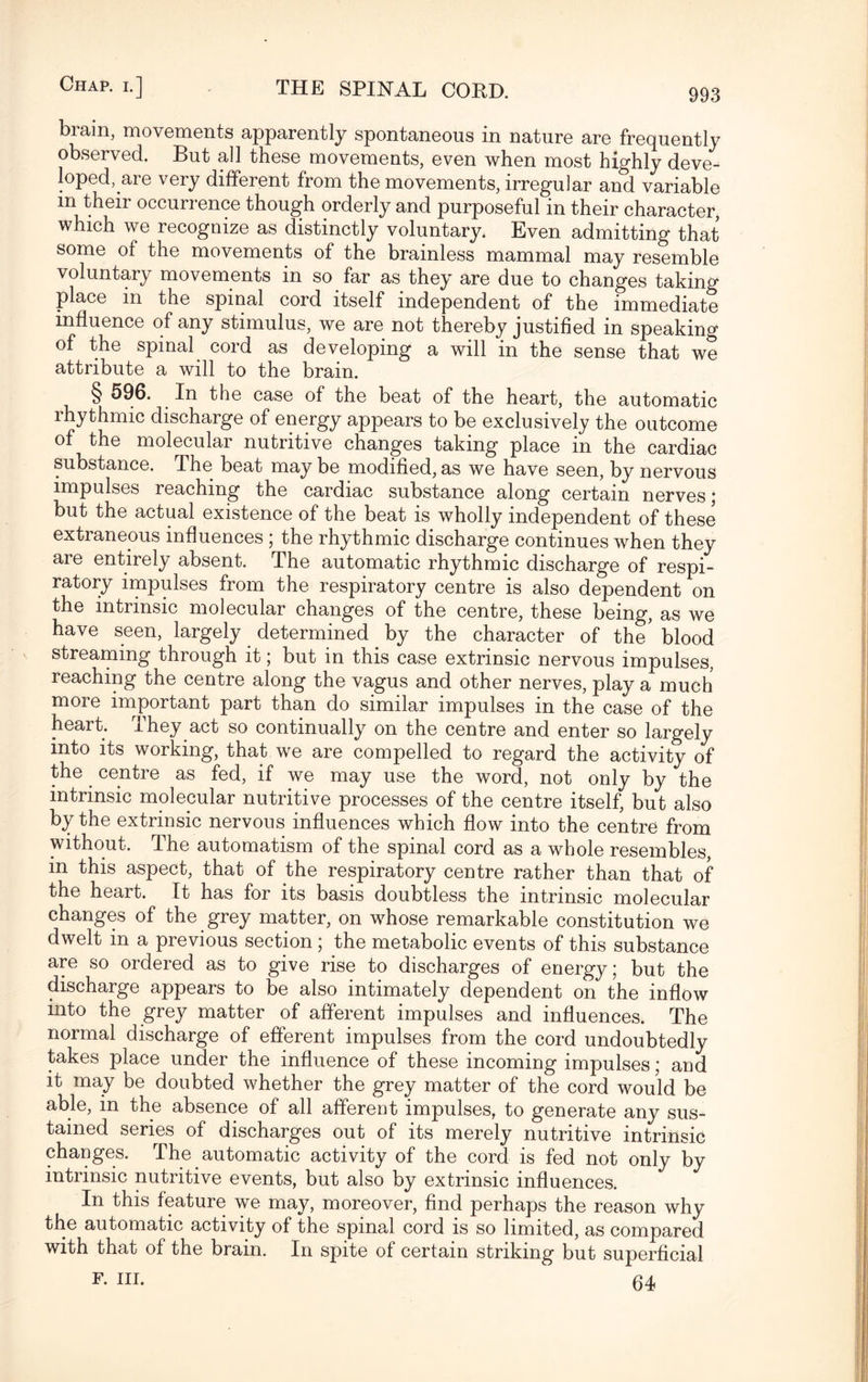 biain, movGHients apparently spontaneous in nature are frequently observed. But all these movements, even when most highly deve¬ loped,are very different from the movements, irregular and variable m their occurrence though orderly and purposeful in their character, which we recognize as distinctly voluntary. Even admitting that some of the movements of the brainless mammal may resemble voluntary movements in so far as they are due to changes taking place in the spinal cord itself independent of the immediate influence of any stimulus, we are not thereby justified in speaking of the spinal cord as developing a will in the sense that we attribute a will to the brain. § 596. In the case of the beat of the heart, the automatic rhythmic discharge of energy appears to be exclusively the outcome of the molecular nutritive changes taking place in the cardiac substance. The beat may be modified, as we have seen, by nervous impulses reaching the cardiac substance along certain nerves; but the actual existence of the beat is wholly independent of these extraneous influences ; the rhythmic discharge continues when they are entirely absent. The automatic rhythmic discharge of respi¬ ratory impulses from the respiratory centre is also dependent on the intrinsic molecular changes of the centre, these being, as we have seen, largely determined by the character of the' blood streaming through it; but in this case extrinsic nervous impulses, reaching the centre along the vagus and other nerves, play a much more important part than do similar impulses in the case of the heart. They act so continually on the centre and enter so largely into its working, that we are compelled to regard the activity of the centre as fed, if we may use the word, not only by the intrinsic molecular nutritive processes of the centre itself, but also by the extrinsic nervous influences which flow into the centre from without. The automatism of the spinal cord as a whole resembles, in this aspect, that of the respiratory centre rather than that of the heart. It has for its basis doubtless the intrinsic molecular changes of the grey matter, on whose remarkable constitution we dwelt in a previous section ; the metabolic events of this substance are so ordered as to give rise to discharges of energy; but the discharge appears to be also intimately dependent on the inflow into the grey matter of afferent impulses and influences. The normal discharge of efferent impulses from the cord undoubtedly takes place under the influence of these incoming impulses; and it may be doubted whether the grey matter of the cord would be able, in the absence of all afferent impulses, to generate any sus¬ tained series of discharges out of its merely nutritive intrinsic changes. The automatic activity of the cord is fed not only by intrinsic nutritive events, but also by extrinsic influences. In this feature we may, moreover, find perhaps the reason why the automatic activity of the spinal cord is so limited, as compared with that of the brain. In spite of certain striking but superficial F. in. 64