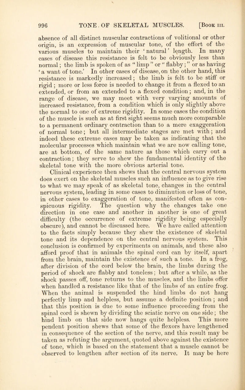 absence of all distinct muscular contractions of volitional or other origin, is an expression of muscular tone, of the effort of the various muscles to maintain their ‘ natural ’ length. In many cases of disease this resistance is felt to be obviously less than normal; the limb is spoken of as “ limp ” or “ flabby; ” or as having ‘ a want of tone.’ In other cases of disease, on the other hand, this resistance is markedly increased; the limb is felt to be stiff or rigid ; more or less force is needed to change it from a flexed to an extended, or from an extended to a flexed condition; and, in the range of disease, we may meet with very varying amounts of increased resistance, from a condition which is only slightly above the normal to one of extreme rigidity. In some cases the condition of the muscle is such as at first sight seems much more comparable to a permanent ordinary contraction than to a mere exaggeration of normal tone; but all intermediate stages are met with; and indeed these extreme cases may be taken as indicating that the molecular processes which maintain what we are now calling tone, are at bottom, of the same nature as those which carry out a contraction; they serve to shew the fundamental identity of the skeletal tone with the more obvious arterial tone. Clinical experience then shews that the central nervous system does exert on the skeletal muscles such an influence as to give rise to what we may speak of as skeletal tone, changes in the central nervous system, leading in some cases to diminution or loss of tone, in other cases to exaggeration of tone, manifested often as con¬ spicuous rigidity. The question why the changes take one direction in one case and another in another is one of great difficulty (the occurrence of extreme rigidity being especially obscure), and cannot be discussed here. We have called attention to the facts simply because they shew the existence of skeletal tone and its dependence on the central nervous system. This conclusion is confirmed by experiments on animals, and these also afford proof that in animals the spinal cord can by itself, apart from the brain, maintain the existence of such a tone. In a frog, after division of the cord below the brain, the limbs during the period of shock are flabby and toneless; but after a while, as the shock passes off, tone returns to the muscles, and the limbs offer when handled a resistance like that of the limbs of an entire frog. When the animal is suspended the hind limbs do not hang perfectly limp and helpless, but assume a definite position ; and that this position is due to some influence proceeding from the spinal cord is shewn by dividing the sciatic nerve on one side; the hind limb on that side now hangs quite helpless. This more pendent position shews that some of the flexors have lengthened in consequence of the section of the nerve, and this result may be taken as refuting the argument, quoted above against the existence of tone, which is based on the statement that a muscle cannot be observed to lengthen after section of its nerve. It may be here