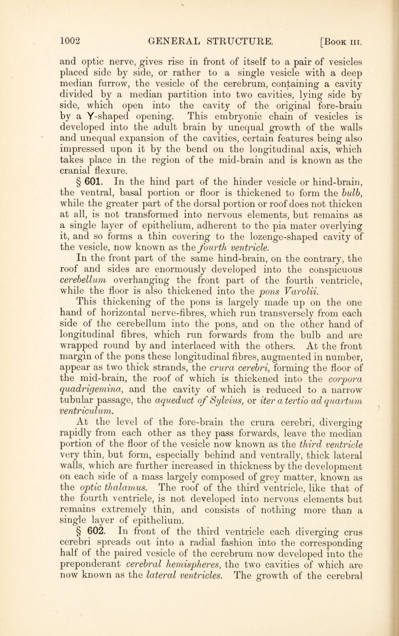 and optic nerve, gives rise in front of itself to a pair of vesicles placed side by side, or rather to a single vesicle with a deep median furrow, the vesicle of the cerebrum, containing a cavity divided by a median partition into two cavities, lying side by side, which open into the cavity of the original fore-brain by a Y-shaped opening. This embryonic chain of vesicles is developed into the adult brain by unequal growth of the walls and unequal expansion of the cavities, certain features being also impressed upon it by the bend on the longitudinal axis, which takes place in the region of the mid-brain and is known as the cranial flexure. § 601. In the hind part of the hinder vesicle or hind-brain, the ventral, basal portion or floor is thickened to form the bulb, while the greater part of the dorsal portion or roof does not thicken at all, is not transformed into nervous elements, but remains as a single layer of epithelium, adherent to the pia mater overlying it, and so forms a thin covering to the lozenge-shaped cavity of the vesicle, now known as the fourth ventricle. In the front part of the same hind-brain, on the contrary, the roof and sides are enormously developed into the conspicuous cerebellum overhanging the front part of the fourth ventricle, while the floor is also thickened into the pons Varolii. This thickening of the pons is largely made up on the one hand of horizontal nerve-fibres, which run transversely from each side of the cerebellum into the pons, and on the other hand of longitudinal fibres, which run forwards from the bulb and are wrapped round by and interlaced with the others. At the front margin of the pons these longitudinal fibres, augmented in number, appear as two thick strands, the crura cerebri, forming the floor of the mid-brain, the roof of which is thickened into the corpora quadrigemina, and the cavity of which is reduced to a narrow tubular passage, the aqueduct of Sylvius, or iter a tertio ad quartum ventriculum. At the level of the fore-brain the crura cerebri, diverging rapidly from each other as they pass forwards, leave the median portion of the floor of the vesicle now known as the third ventricle very thin, but form, especially behind and ventrally, thick lateral walls, which are further increased in thickness by the development on each side of a mass largely composed of grey matter, known as the optic thalamus. The roof of the third ventricle, like that of the fourth ventricle, is not developed into nervous elements but remains extremely thin, and consists of nothing more than a single layer of epithelium. § 602. In front of the third ventricle each diverging crus cerebri spreads out into a radial fashion into the corresponding half of the paired vesicle of the cerebrum now developed into the preponderant cerebral hemispheres, the two cavities of which are now known as the lateral ventricles. The growth of the cerebral