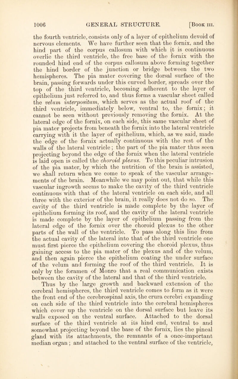 the fourth ventricle, consists only of a layer of epithelium devoid of nervous elements. We have further seen that the fornix, and the hind part of the corpus callosum with which it is continuous overlie the third ventricle, the free base of the fornix with the rounded hind end of the corpus callosum above forming together the hind border of the junction or bridge between the two hemispheres. The pia mater covering the dorsal surface of the brain, passing forwards under this curved border, spreads over the top of the third ventricle, becoming adherent to the layer of epithelium just referred to, and thus forms a vascular sheet called the velum interpositum, which serves as the actual roof of the third ventricle, immediately below, ventral to, the fornix: it cannot be seen without previously removing the fornix. At the lateral edge of the fornix, on each side, this same vascular sheet of pia mater projects from beneath the fornix into the lateral ventricle carrying with it the layer of epithelium, which, as we said, made the edge of the fornix actually continuous with the rest of the walls of the lateral ventricle; the part of the pia mater thus seen projecting beyond the edge of the fornix when the lateral ventricle is laid open is called the choroid plexus. To this peculiar intrusion of the pia mater, by which the nutrition of the brain is assisted, we shall return when we come to speak of the vascular arrange¬ ments of the brain. Meanwhile we may point out, that while this vascular ingrowth seems to make the cavity of the third ventricle continuous with that of the lateral ventricle on each side, and all three with the exterior of the brain, it really does not do so. The cavity of the third ventricle is made complete by the layer of epithelium forming its roof, and the cavity of the lateral ventricle is made complete by the layer of epithelium passing from the lateral edge of the fornix over the choroid plexus to the other parts of the wall of the ventricle. To pass along this line from the actual cavity of the lateral into that of the third ventricle one must first pierce the epithelium covering the choroid plexus, thus gaining access to the pia mater of the plexus and of the velum, and then again pierce the epithelium coating the under surface of the velum and forming the roof of the third ventricle. It is only by the foramen of Monro that a real communication exists between the cavity of the lateral and that of the third ventricle. Thus by the large growth and backward extension of the cerebral hemispheres, the third ventricle comes to form as it were the front end of the cerebrospinal axis, the crura cerebri expanding on each side of the third ventricle into the cerebral hemispheres which cover up the ventricle on the dorsal surface but leave its walls exposed on the ventral surface. Attached to the dorsal surface of the third ventricle at its hind end, ventral to and somewhat projecting beyond the base of the fornix, lies the pineal gland with its attachments, the remnants of a once-important median organ ; and attached to the ventral surface of the ventricle,