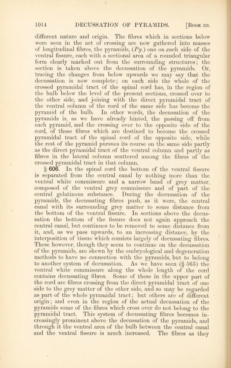 different nature and origin. The fibres which in sections below were seen in the act of crossing are now gathered into masses of longitudinal fibres, the pyramids, (Py.) one on each side of the ventral fissure, each with a sectional area of a rounded triangular form clearly marked out from the surrounding structures; the section is taken above the decussation of the pyramids. Or, tracing the changes from below upwards we may say that the decussation is now complete; on each side the whole of the crossed pyramidal tract of the spinal cord has, in the region of the bulb below the level of the present sections, crossed over to the other side, and joining with the direct pyramidal tract of the ventral column of the cord of the same side has become the pyramid of the bulb. In other words, the decussation of the pyramids is, as we have already hinted, the passing off from each pyramid, and the crossing over to the opposite side of the cord, of those fibres which are destined to become the crossed pyramidal tract of the spinal cord of the opposite side, while the rest of the pyramid pursues its course on the same side partly as the direct pyramidal tract of the ventral column and partly as fibres in the lateral column scattered among the fibres of the crossed pyramidal tract in that column. § 606. In the spinal cord the bottom of the ventral fissure is separated from the central canal by nothing more than the ventral white commissure and a narrow band of grey matter, composed of the ventral grey commissure and of part of the central gelatinous substance. During the decussation of the pyramids, the decussating fibres push, as it were, the central canal with its surrounding grey matter to some distance from the bottom of the ventral fissure. In sections above the decus¬ sation the bottom of the fissure does not again approach the central canal, but continues to be removed to some distance from it, and, as we pass upwards, to an increasing distance, by the interposition of tissue which consists largely of decussating fibres. These however, though they seem to continue on the decussation of the pyramids, are shewn by the embryological and degeneration methods to have no connection with the pyramids, but to belong to another system of decussation. As we have seen (§ 565) the ventral white commissure along the whole length of the cord contains decussating fibres. Some of these in the upper part of the cord are fibres crossing from the direct pyramidal tract of one side to the grey matter of the other side, and so may be regarded as part of the whole pyramidal tract; but others are of different origin; and even in the region of the actual decussation of the pyramids some of the fibres which cross over do not belong to the pyramidal tract. This system of decussating fibres becomes in¬ creasingly prominent above the decussation of the pyramids, and through it the ventral area of the bulb between the central canal and the ventral fissure is much increased. The fibres as they