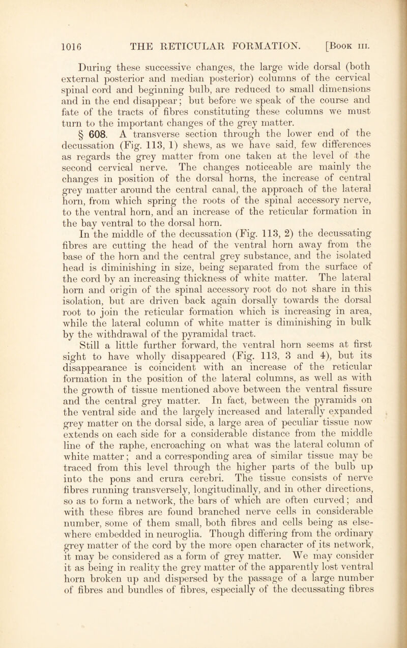 During these successive changes, the large wide dorsal (both external posterior and median posterior) columns of the cervical spinal cord and beginning bulb, are reduced to small dimensions and in the end disappear; but before we speak of the course and fate of the tracts of fibres constituting these columns we must turn to the important changes of the grey matter. § 608. A transverse section through the lower end of the decussation (Fig. 113, 1) shews, as we have said, few differences as regards the grey matter from one taken at the level of the second cervical nerve. The changes noticeable are mainly the changes in position of the dorsal horns, the increase of central grey matter around the central canal, the approach of the lateral horn, from which spring the roots of the spinal accessory nerve, to the ventral horn, and an increase of the reticular formation in the bay ventral to the dorsal horn. In the middle of the decussation (Fig. 113, 2) the decussating fibres are cutting the head of the ventral horn away from the base of the horn and the central grey substance, and the isolated head is diminishing in size, being separated from the surface of the cord by an increasing thickness of white matter. The lateral horn and origin of the spinal accessory root do not share in this isolation, but are driven back again dorsally towards the dorsal root to join the reticular formation which is increasing in area, while the lateral column of white matter is diminishing in bulk by the withdrawal of the pyramidal tract. Still a little further forward, the ventral horn seems at first sight to have wholly disappeared (Fig. 113, 3 and 4), but its disappearance is coincident with an increase of the reticular formation in the position of the lateral columns, as well as with the growth of tissue mentioned above between the ventral fissure and the central grey matter. In fact, between the pyramids on the ventral side and the largely increased and laterally expanded grey matter on the dorsal side, a large area of peculiar tissue now extends on each side for a considerable distance from the middle line of the raphe, encroaching on what was the lateral column of white matter; and a corresponding area of similar tissue may be traced from this level through the higher parts of the bulb up into the pons and crura cerebri. The tissue consists of nerve fibres running transversely, longitudinally, and in other directions, so as to form a network, the bars of which are often curved; and with these fibres are found branched nerve cells in considerable number, some of them small, both fibres and cells being as else¬ where embedded in neuroglia. Though differing from the ordinary grey matter of the cord by the more open character of its network, it may be considered as a form of grey matter. We may consider it as being in reality the grey matter of the apparently lost ventral horn broken up and dispersed by the passage of a large number of fibres and bundles of fibres, especially of the decussating fibres