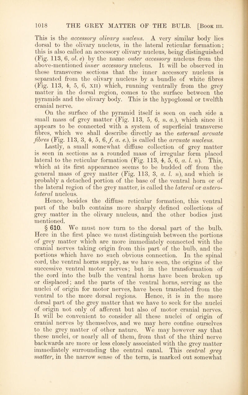 This is the accessory olivary nucleus. A very similar body lies dorsal to the olivary nucleus, in the lateral reticular formation; this is also called an accessory olivary nucleus, being distinguished (Fig. 113, 6, ol. e) by the name outer accessory nucleus from the above-mentioned inner accessory nucleus. It will be observed in these transverse sections that the inner accessory nucleus is separated from the olivary nucleus by a bundle of white fibres (Fig. 113, 4, 5, 6, xn) which, running ventrally from the grey matter in the dorsal region, comes to the surface between the pyramids and the olivary body. This is the hypoglossal or twelfth cranial nerve. On the surface of the pyramid itself is seen on each side a small mass of grey matter (Fig. 113, 5, 6, n. a.), which since it appears to be connected with a system of superficial transverse fibres, which we shall describe directly as the external arcuate fibres (Fig. 113, 3, 4, 5, 6,f. a. e.), is called the arcuate nucleus. Lastly, a small somewhat diffuse collection of grey matter is seen in sections as a rounded mass of irregular form placed lateral to the reticular formation (Fig. 113, 4, 5, 6, a. 1. n). This, which at its first appearance seems to be budded off from the general mass of grey matter (Fig. 113, 3, a. I. n), and which is probably a detached portion of the base of the ventral horn or of the lateral region of the grey matter, is called the lateral or antero¬ lateral nucleus. Hence, besides the diffuse reticular formation, this ventral part of the bulb contains more sharply defined collections of grey matter in the olivary nucleus, and the other bodies just mentioned. § 610. We must now turn to the dorsal part of the bulb. Here in the first place we must distinguish between the portions of grey matter which are more immediately connected with the cranial nerves taking origin from this part of the bulb, and the portions which have no such obvious connection. In the spinal cord, the ventral horns supply, as we have seen, the origins of the successive ventral motor nerves; but in the transformation of the cord into the bulb the ventral horns have been broken up or displaced; and the parts of the ventral horns, serving as the nuclei of origin for motor nerves, have been translated from the ventral to the more dorsal regions. Hence, it is in the more dorsal part of the grey matter that we have to seek for the nuclei of origin not only of afferent but also of motor cranial nerves. It will be convenient to consider all these nuclei of origin of cranial nerves by themselves, and we may here confine ourselves to the grey matter of other nature. We may however say that these nuclei, or nearly all of them, from that of the third nerve backwards are more or less closely associated with the grey matter immediately surrounding the central canal. This central grey matter, in the narrow sense of the term, is marked out somewhat