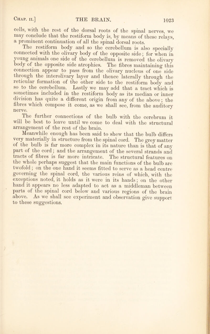 cells, with the rest of the dorsal roots of the spinal nerves, we may conclude that the restiform body is, by means of these relays, a prominent continuation of all the spinal dorsal roots. The restiform body and so the cerebellum is also specially connected with the olivary body of the opposite side; for when in young animals one side of the cerebellum is removed the olivary body of the opposite side atrophies. The fibres maintaining this connection appear to pass from the olivary nucleus of one side through the interolivary layer and thence laterally through the reticular formation of the other side to the restiform body and so to the cerebellum. Lastly we may add that a tract which is sometimes included in the restiform body as its median or inner division has quite a different origin from any of the above; the fibres which compose it come, as we shall see, from the auditory nerve. The further connections of the bulb with the cerebrum it will be best to leave until we come to deal with the structural arrangement of the rest of the brain. Meanwhile enough has been said to shew that the bulb differs very materially in structure from the spinal cord. The grey matter of the bulb is far more complex in its nature than is that of any part of the cord ; and the arrangement of the several strands and tracts of fibres is far more intricate. The structural features on the whole perhaps suggest that the main functions of the bulb are twofold; on the one hand it seems fitted to serve as a head centre governing the spinal cord, the various reins of which, with the exceptions noted, it holds as it were in its hands; on the other hand it appears no less adapted to act as a middleman between parts of the spinal cord below and various regions of the brain above. As we shall see experiment and observation give support to these suggestions.