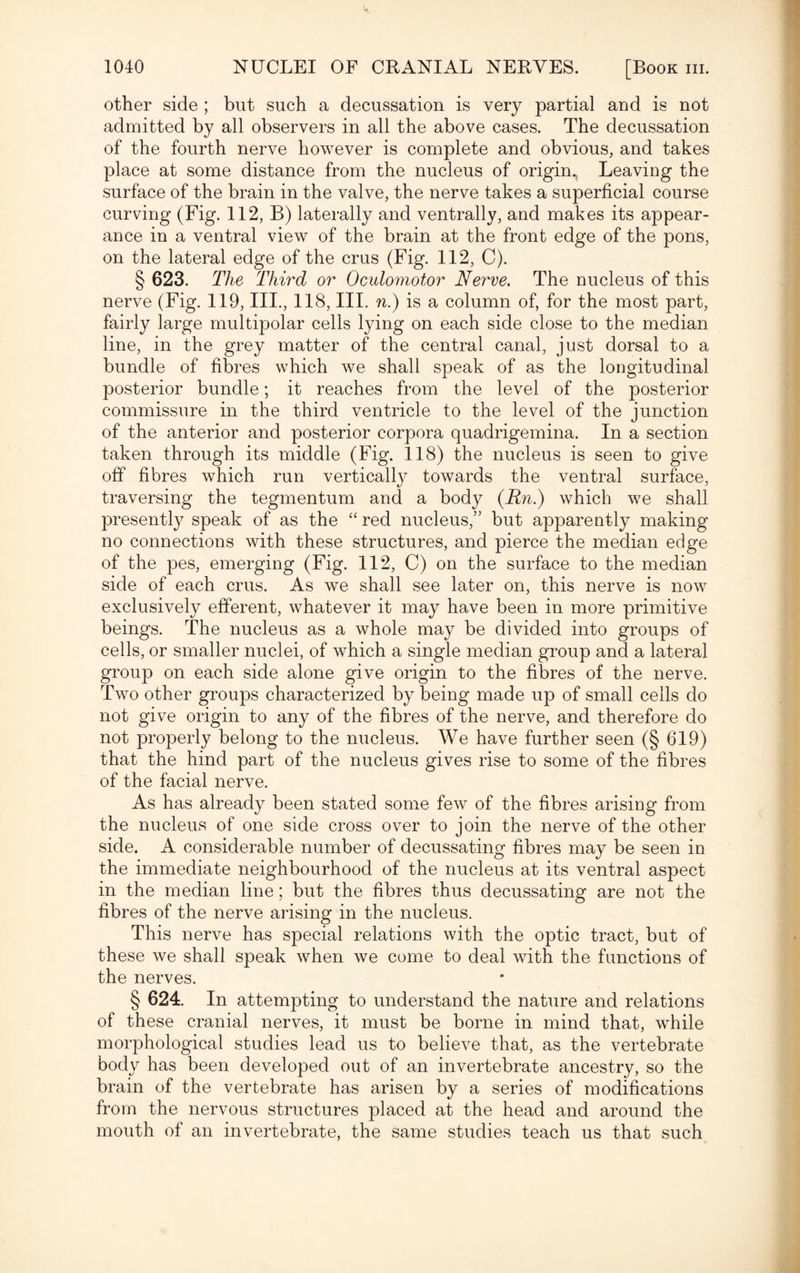 other side ; but such a decussation is very partial and is not admitted by all observers in all the above cases. The decussation of the fourth nerve however is complete and obvious, and takes place at some distance from the nucleus of origin., Leaving the surface of the brain in the valve, the nerve takes a superficial course curving (Fig. 112, B) laterally and ventrally, and makes its appear¬ ance in a ventral view of the brain at the front edge of the pons, on the lateral edge of the crus (Fig. 112, C). § 623. The Third or Oculomotor Nerve. The nucleus of this nerve (Fig. 119, III., 118, III. n.) is a column of, for the most part, fairly large multipolar cells lying on each side close to the median line, in the grey matter of the central canal, just dorsal to a bundle of fibres which we shall speak of as the longitudinal posterior bundle; it reaches from the level of the posterior commissure in the third ventricle to the level of the junction of the anterior and posterior corpora quadrigemina. In a section taken through its middle (Fig. 118) the nucleus is seen to give off fibres which run vertically towards the ventral surface, traversing the tegmentum and a body (Rn.) which we shall present^ speak of as the “ red nucleus,” but apparently making no connections with these structures, and pierce the median edge of the pes, emerging (Fig. 112, C) on the surface to the median side of each crus. As we shall see later on, this nerve is now exclusively efferent, whatever it may have been in more primitive beings. The nucleus as a whole may be divided into groups of cells, or smaller nuclei, of which a single median group and a lateral group on each side alone give origin to the fibres of the nerve. Two other groups characterized by being made up of small cells do not give origin to any of the fibres of the nerve, and therefore do not properly belong to the nucleus. We have further seen (§ 619) that the hind part of the nucleus gives rise to some of the fibres of the facial nerve. As has already been stated some few of the fibres arising from the nucleus of one side cross over to join the nerve of the other side. A considerable number of decussating fibres may be seen in the immediate neighbourhood of the nucleus at its ventral aspect in the median line; but the fibres thus decussating are not the fibres of the nerve arising in the nucleus. This nerve has special relations with the optic tract, but of these we shall speak when we come to deal with the functions of the nerves. § 624. In attempting to understand the nature and relations of these cranial nerves, it must be borne in mind that, while morphological studies lead us to believe that, as the vertebrate body has been developed out of an invertebrate ancestry, so the brain of the vertebrate has arisen by a series of modifications from the nervous structures placed at the head and around the mouth of an invertebrate, the same studies teach us that such