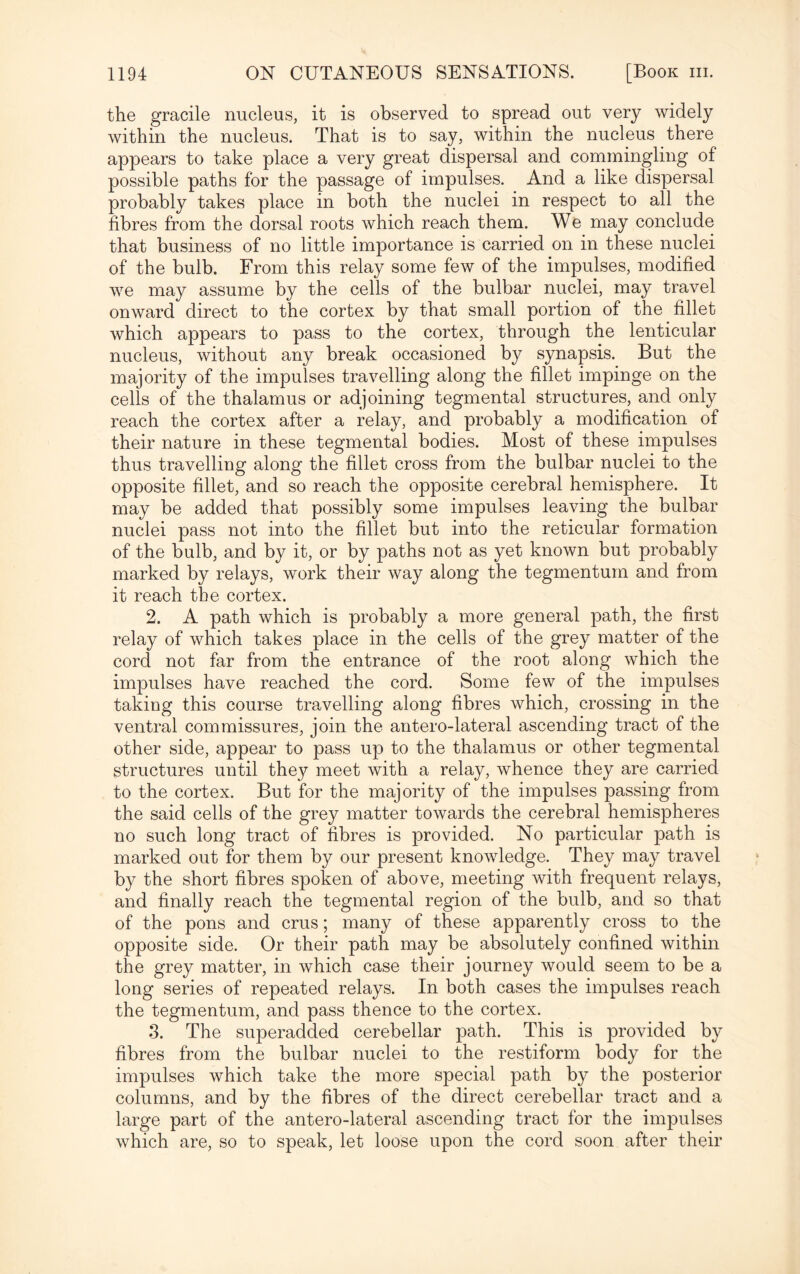 the gracile nucleus, it is observed to spread out very widely within the nucleus. That is to say, within the nucleus there appears to take place a very great dispersal and commingling of possible paths for the passage of impulses. And a like dispersal probably takes place in both the nuclei in respect to all the fibres from the dorsal roots which reach them. We may conclude that business of no little importance is carried on in these nuclei of the bulb. From this relay some few of the impulses, modified we may assume by the cells of the bulbar nuclei, may travel onward direct to the cortex by that small portion of the fillet which appears to pass to the cortex, through the lenticular nucleus, without any break occasioned by synapsis. But the majority of the impulses travelling along the fillet impinge on the cells of the thalamus or adjoining tegmental structures, and only reach the cortex after a relay, and probably a modification of their nature in these tegmental bodies. Most of these impulses thus travelling along the fillet cross from the bulbar nuclei to the opposite fillet, and so reach the opposite cerebral hemisphere. It may be added that possibly some impulses leaving the bulbar nuclei pass not into the fillet but into the reticular formation of the bulb, and by it, or by paths not as yet known but probably marked by relays, work their way along the tegmentum and from it reach the cortex. 2. A path which is probably a more general path, the first relay of which takes place in the cells of the grey matter of the cord not far from the entrance of the root along which the impulses have reached the cord. Some few of the impulses taking this course travelling along fibres which, crossing in the ventral commissures, join the antero-lateral ascending tract of the other side, appear to pass up to the thalamus or other tegmental structures until they meet with a relay, whence they are carried to the cortex. But for the majority of the impulses passing from the said cells of the grey matter towards the cerebral hemispheres no such long tract of fibres is provided. No particular path is marked out for them by our present knowledge. They may travel by the short fibres spoken of above, meeting with frequent relays, and finally reach the tegmental region of the bulb, and so that of the pons and crus; many of these apparently cross to the opposite side. Or their path may be absolutely confined within the grey matter, in which case their journey would seem to be a long series of repeated relays. In both cases the impulses reach the tegmentum, and pass thence to the cortex. 3. The superadded cerebellar path. This is provided by fibres from the bulbar nuclei to the restiform body for the impulses which take the more special path by the posterior columns, and by the fibres of the direct cerebellar tract and a large part of the antero-lateral ascending tract for the impulses which are, so to speak, let loose upon the cord soon after their