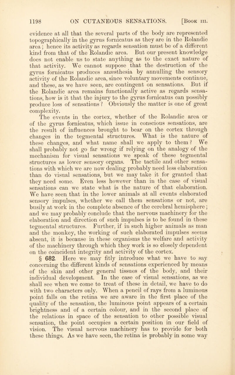 evidence at all that the several parts of the body are represented topographically in the gyrus fornicatus as they are in the Rolandic area ; hence its activity as regards sensation must be of a different kind from that of the Rolandic area. But our present knowledge does not enable us to state anything as to the exact nature of that activity. We cannot suppose that the destruction of the gyrus fornicatus produces anaesthesia by annulling the sensory activity of the Rolandic area, since voluntary movements continue, and these, as we have seen, are contingent on sensations. But if the Rolandic area remains functionally active as regards sensa¬ tions, how is it that the injury to the gyrus fornicatus can possibly produce loss of sensations ? Obviously the matter is one of great complexity. The events in the cortex, whether of the Rolandic area or of the gyrus fornicatus, which issue in conscious sensations, are the result of influences brought to bear on the cortex through changes in the tegmental structures. What is the nature of these changes, and what name shall we apply to them ? We shall probably not go far wrong if relying on the analogy of the mechanism for visual sensations we speak of these tegmental structures as lower sensory organs. The tactile and other sensa¬ tions with which we are now dealing probably need less elaboration than do visual sensations, but we may take it for granted that they need some. Even less however than in the case of visual sensations can we state what is the nature of that elaboration. We have seen that in the lower animals at all events elaborated sensory impulses, whether we call them sensations or not, are busily at work in the complete absence of the cerebral hemisphere ; and we may probably conclude that the nervous machinery for the elaboration and direction of such impulses is to be found in these tegmental structures. Further, if in such higher animals as man and the monkey, the working of such elaborated impulses seems absent, it is because in these organisms the welfare and activity of the machinery through which they work is so closely dependent on the coincident integrity and activity of the cortex. § 682. Here we may fitly introduce what we have to say concerning the different kinds of sensations experienced by means of the skin and other general tissues of the body, and their individual development. In the case of visual sensations, as we shall see when we come to treat of these in detail, we have to do with two characters only. When a pencil of rays from a luminous point falls on the retina we are aware in the first place of the quality of the sensation, the luminous point appears of a certain brightness and of a certain colour, and in the second place of the relations in space of the sensation to other possible visual sensation, the point occupies a certain position in our field of vision. The visual nervous machinery has to provide for both these things. As we have seen, the retina is probably in some way