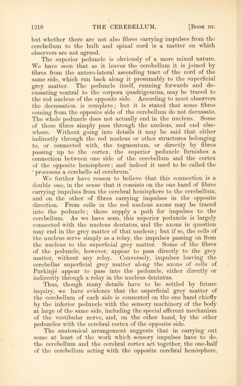 but whether there are not also fibres carrying impulses from the cerebellum to the bulb and spinal cord is a matter on which observers are not agreed. The superior peduncle is obviously of a more mixed nature. We have seen that as it leaves the cerebellum it is joined by fibres from the antero-lateral ascending tract of the cord of the same side, which run back along it presumably to the superficial grey matter. The peduncle itself, running forwards and de¬ cussating ventral to the corpora quadrigemina, may be traced to the red nucleus of the opposite side. According to most observers the decussation is complete; but it is stated that some fibres coming from the opposice side of the cerebellum do not decussate. The whole peduncle does not actually end in the nucleus. Some of these fibres simply pass through the nucleus, and end else¬ where. Without going into details it may be said that either indirectly through the red nucleus or other structures belonging to, or connected with, the tegmentum, or directly by fibres passing up to the cortex, the superior peduncle furnishes a connection between one side of the cerebellum and the cortex of the opposite hemisphere; and indeed it used to be called the c processus a cerebello ad cerebrum.’ We further have reason to believe that this connection is a double one, in the sense that it consists on the one hand of fibres carrying impulses from the cerebral hemisphere to the cerebellum, and on the other of fibres carrying impulses in the opposite direction. From cells in the red nucleus axons may be traced into the peduncle; these supply a path for impulses to the cerebellum. As we have seen, this superior peduncle is largely connected with the nucleus dentatus, and the axons in question may end in the gre}7 matter of that nucleus; but if so, the cells of the nucleus serve simply as a relay, the impulses passing on from the nucleus to the superficial grey matter. Some of the fibres of the peduncle, however, appear to pass directly to the grey matter, without any relay. Conversely, impulses leaving the cerebellar superficial grey matter along the axons of cells of Purkinje appear to pass into the peduncle, either directly or indirectly through a relay in the nucleus dentatus. Thus, though many details have to be settled by future inquiry, we have evidence that the superficial grey matter of the cerebellum of each side is connected on the one hand chiefly by the inferior peduncle with the sensory machinery of the body at large of the same side, including the special afferent mechanism of the vestibular nerve, and, on the other hand, by the other peduncles with the cerebral cortex of the opposite side. The anatomical arrangement suggests that in carrying out some at least of the work which sensory impulses have to do, the cerebellum and the cerebral cortex act together, the one-half of the cerebellum acting with the opposite cerebral hemisphere.