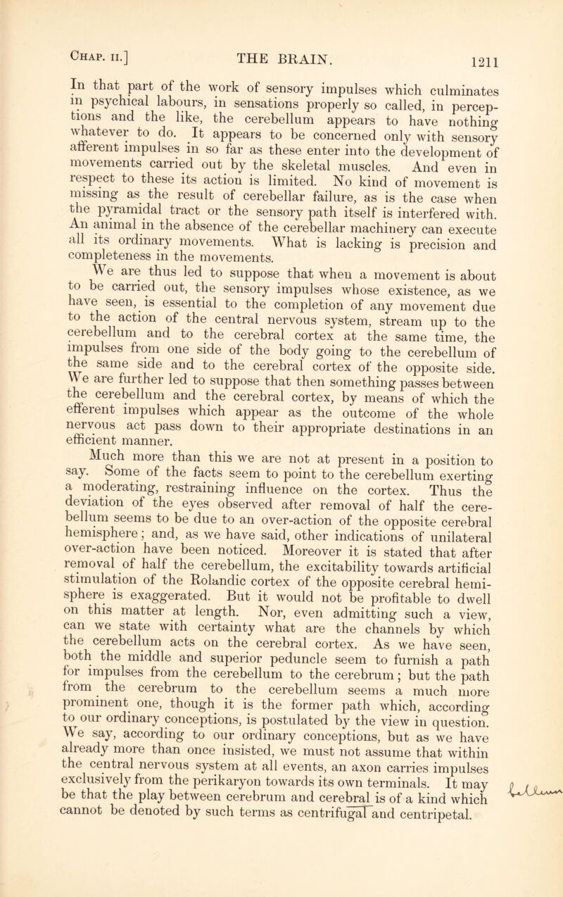 In that part of the work of sensory impulses which culminates in psychical labours, in sensations properly so called, in percep¬ tions and the like, the cerebellum appears to have nothing whatevei to do. It appears to be concerned only with sensory afferent impulses in so far as these enter into the development of movements carried out by the skeletal muscles. And even in respect to these its action is limited. No kind of movement is missing as the result of cerebellar failure, as is the case when the pyramidal tract or the sensory path itself is interfered with. An animal in the absence of the cerebellar machinery can execute all its ordinary movements. What is lacking is precision and completeness in the movements. We are thus led to suppose that when a movement is about to be carried out, the sensory impulses whose existence, as we have seen,. is essential to the completion of any movement due to the action of the central nervous system, stream up to the cerebellum and to the cerebral cortex at the same time, the impulses from one side of the body going to the cerebellum of the same side and to the cerebral cortex of the opposite side. \\ e are further led to suppose that then something passes between the cerebellum and the cerebral cortex, by means of which the efferent impulses which appear as the outcome of the whole nervous act pass down to their appropriate destinations in an efficient manner. Much more than this we are not at present in a position to say. Some of the facts seem to point to the cerebellum exerting a moderating, restraining influence on the cortex. Thus the deviation of the eyes observed after removal of half the cere¬ bellum seems to be due to an over-action of the opposite cerebral hemisphere; and, as we have said, other indications of unilateral over-action have been noticed. Moreover it is stated that after removal of half the cerebellum, the excitability towards artificial stimulation of the Rolandic cortex of the opposite cerebral hemi¬ sphere is exaggerated. But it would not be profitable to dwell on this matter at length. Nor, even admitting such a view, can we state with certainty what are the channels by which the cerebellum acts on the cerebral cortex. As we have seen, both the middle and superior peduncle seem to furnish a path for impulses from the cerebellum to the cerebrum; but the path from the cerebrum to the cerebellum seems a much more pi eminent one, though it is the former path which, according to^ our ordinary conceptions, is postulated by the view in question. We say, according to our ordinary conceptions, but as we have already more than once insisted, we must not assume that within the central nervous system at all events, an axon carries impulses exclusively from the perikaryon towards its own terminals. It may o » be that the play between cerebrum and cerebral is of a kind which cannot be denoted by such terms as centrifugaTand centripetal.