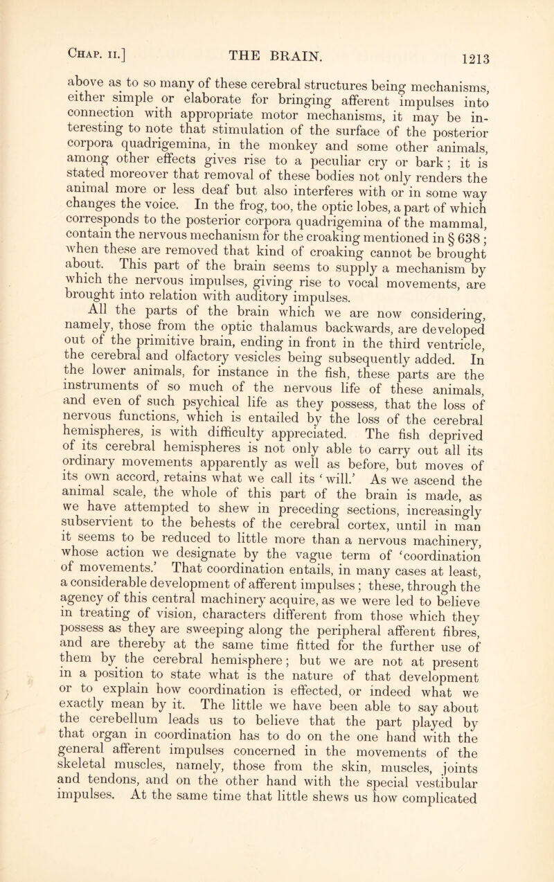 above as to so many of these cerebral structures being mechanisms, eithei simple or elaborate for bringing afferent impulses into connection with appropriate motor mechanisms, it may be in¬ teresting to note that stimulation of the surface of the posterior corpora quadrigemina, in the monkey and some other animals, among other effects gives rise to a peculiar cry or bark; it is stated moreover that removal of these bodies not only renders the animal more or less deaf but also interferes with or in some way changes the voice. In the frog, too, the optic lobes, a part of which corresponds to the posterior corpora quadrigemina of the mammal, contain the nervous mechanism for the croaking mentioned in § 638 ; when these are removed that kind of croaking cannot be brought about. This part of the brain seems to supply a mechanism by which the nervous impulses, giving rise to vocal movements, are brought into relation with auditory impulses. All the parts of the brain which we are now considering, namely, those from the optic thalamus backwards, are developed out of the primitive brain, ending in front in the third ventricle, the cerebral and olfactory vesicles being subsequently added. In the lower animals, for instance in the fish, these parts are the instruments of so much of the nervous life of these animals, and even of such psychical life as they possess, that the loss of nervous functions, which is entailed by the loss of the cerebral hemispheres, is with difficulty appreciated. The fish deprived of its cerebral hemispheres is not only able to carry out all its ordinary movements apparently as well as before, but moves of its own accord, retains what we call its ‘ will/ As we ascend the animal scale, the whole of this part of the brain is made, as we have attempted to shew in preceding sections, increasingly subservient to the behests of the cerebral cortex, until in man it seems to be reduced to little more than a nervous machinery, whose action we designate by the vague term of ‘coordination of movements/ That coordination entails, in many cases at least, a considerable development of afferent impulses ; these, through the agency of this central machinery acquire, as we were led to believe in treating of vision, characters different from those which they possess as they are sweeping along the peripheral afferent fibres, and are thereby at the same time fitted for the further use of them by the cerebral hemisphere; but we are not at present in a position to state what is the nature of that development or to explain how coordination is effected, or indeed what we exactly mean by it. The little we have been able to say about the cerebellum leads us to believe that the part played by that organ in coordination has to do on the one hand with the general afferent impulses concerned in the movements of the skeletal muscles, namely, those from the skin, muscles, joints and tendons, and on the other hand with the special vestibular impulses. At the same time that little shews us how complicated