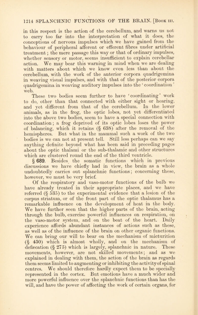 in this respect is the action of the cerebellum, and warns us not to carry too far into the interpretation of what it does, the conceptions of nervous impulses which we have gained from the behaviour of peripheral afferent or efferent fibres under artificial treatment; the mere passage this way or that of ordinary impulses, whether sensory or motor, seems insufficient to explain cerebellar action. We may bear this warning in mind when we are dealing with matters about which we know even less than about the cerebellum, with the work of the anterior corpora quadrigemina in weaving visual impulses, and with that of the posterior corpora quadrigemina in weaving auditory impulses into the ‘ coordination ’ web. These two bodies seem further to have ‘ coordinating ’ work to do, other than that connected with either sight or hearing, and yet different from that of the cerebellum. In the lower animals, as in the frog, the optic lobes, not yet differentiated into the above two bodies, seem to have a special connection with coordination; a frog deprived of its optic lobes loses the power of balancing, which it retains (§ 638) after the removal of the hemispheres. But what in the mammal such a work of the two bodies is we can not at present tell. Still less perhaps can we say anything definite beyond what has been said in preceding pages about the optic thalami or the sub-thalamic and other structures which are clustered round the end of the third ventricle. § 689. Besides the somatic functions which in previous discussions we have chiefly had in view, the brain as a whole undoubtedly carries out splanchnic functions; concerning these, however, we must be very brief. Of the respiratory and vaso-motor functions of the bulb we have already treated in their appropriate places, and we have referred (§ 535) to the experimental evidence that a lesion of the corpus striatum, or of the front part of the optic thalamus has a remarkable influence on the development of heat in the body. We have further seen that the higher parts of the brain, acting through the bulb, exercise powerful influences on respiration, on the vaso-motor system, and on the beat of the heart. Daily experience affords abundant instances of actions such as these, as well as of the influence of the brain on other organic functions. We can bring our will to bear on the mechanism of micturition (§ 430) which is almost wholly, and on the mechanism of defaecation (§ 275) which is largely, splanchnic in nature. These movements, however, are not skilled movements; and as we explained in dealing with them, the action of the brain as regards them seems limited to augmenting or inhibiting the activity of spinal centres. We should therefore hardly expect them to be specially represented in the cortex. But emotions have a much wider and more powerful influence over the splanchnic functions than has the will, and have the power of affecting the work of certain organs, for