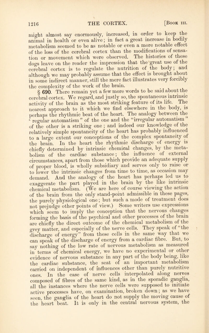 might almost say enormously, increased, in order to keep the animal in health or even alive; in fact a great increase m bodily metabolism seemed to be as notable or even a more notable effect of the loss of the cerebral cortex than the modifications of sensa¬ tion or movement which were observed. The histories of these dogs leave on the reader the impression that the great use of the cerebral cortex is to regulate the nutrition of the body, and although we may probably assume that the effect is brought about in some indirect manner, still the mere fact illustrates very forcibly the complexity of the work of the brain. § 690. There remain yet a few more words to be said about the cerebral cortex. We regard, and justly so, the spontaneous intrinsic activity of the brain as the most striking feature of its life. The nearest approach to it which we find elsewhere in the body, is perhaps the rhythmic beat of the heart. The analogy between the ‘ regular automatism” of the one and the “irregular automatism of the other is a striking one ; and indeed our knowledge of the relatively simple spontaneity of the heart has probably influenced to a large extent our conceptions of the complex spontaneity of the brain. In the heart the rhythmic discharge of energy is chiefly determined by intrinsic chemical changes, by the meta¬ bolism of the cardiac substance; the influence of external circumstances, apart from those which provide an adequate supply of proper blood, is wholly subsidiary and serves only to raise or to lower the intrinsic changes from time to time, as occasion may demand. And the analogy of the heart has perhaps led us to exaggerate the part played in the brain by the like intrinsic chemical metabolism. (We are here of course viewing the action of the brain from the only stand-point admissible in these pages, the purely physiological one; but such a mode of treatment does not prejudge other points of view.) Some writers use expressions which seem to imply the conception that the nervous changes forming the basis of the psychical and other processes of the brain are chiefly the direct outcome of the chemical metabolism of the grey matter, and especially of the nerve.cells. They speak of “the discharge of energy from these cells in the same way that we can speak of the discharge of energy from a cardiac fibre. But, to say nothing of the low rate of nervous metabolism as measuied in terms of chemical energy, we have no experimental or other evidence of nervous substance in any part of the body being, like the cardiac substance, the seat of an important metabolism carried on independent of influences other than purely nutritive ones. In the case of nerve cells interpolated along nerves composed of fibres of the same kind, as in the sporadic ganglia, all the instances where the nerve cells were supposed to initiate active processes have, on examination, broken down; as we have seen, the ganglia of the heart do not supply the moving cause of the heart beat. It is only in the central nervous system, the