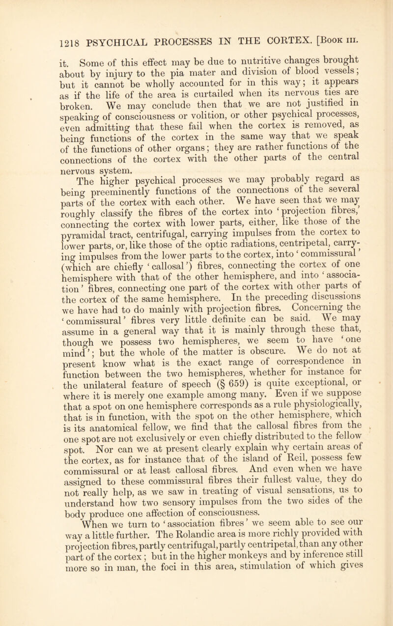 it. Some of this effect may be due to nutritive changes brought about by injury to the pia mater and division of blood vessels; but it cannot be wholly accounted for in this way; it appears as if the life of the area is curtailed when its nervous ties are broken. We may conclude then that we are not justified in speaking of consciousness or volition, or other psychical processes, even admitting that these fail when the cortex is removed, as being functions of the cortex in the same way that^ we speak of the functions of other organs; they are rather functions of the connections of the cortex with the other parts of the central nervous system. The higher psychical processes we may probably regard as being preeminently functions of the connections of the several parts of the cortex with each other. We have seen that we may roughly classify the fibres of the cortex into ‘projection fibres, connecting the cortex with lower parts, either, like those of the pyramidal tract, centrifugal, carrying impulses from the cortex to lower parts, or, like those of the optic radiations, centripetal, cairy- ing impulses from the lower parts to the cortex, into ‘ commissural ’ (which are chiefly ‘ callosal ’) fibres, connecting the cortex of one hemisphere with that of the other hemisphere, and into ‘ associa¬ tion’ fibres, connecting one part of the cortex with other parts of the cortex of the same hemisphere. In the preceding discussions we have had to do mainly with projection fibres. Concerning the ‘ commissural ’ fibres very little definite can be said. We may assume in a general way that it is mainly through these that, though we possess two hemispheres, we seem to have ‘ one mind’; but the whole of the matter is obscure. We do not at present know what is the exact range of correspondence in function between the two hemispheres, whether for instance for the unilateral feature of speech (§ 659) is quite exceptional, or where it is merely one example among many. Even if we suppose that a spot on one hemisphere corresponds as a rule physiologically, that is in function, with the spot on the other hemisphere, which is its anatomical fellow, we find that the callosal fibres from the one spot are not exclusively or even chiefly distributed to the fellow spot. Nor can we at present clearly explain why certain areas of the cortex, as for instance that of the island of Red, possess few commissural or at least callosal fibres. And even when we have assigned to these commissural fibres their fullest value, they do not really help, as we saw m treating of visual sensations, us to understand how two sensory impulses from the two sides of the body produce one affection of consciousness. When we turn to ‘ association fibres ’ we seem able to see our way a little further. The Rolandic area is more richly provided with projection fibres, partly centrifugal,partly centripetal, than any other part of the cortex ; but in the higher monkeys and by inference still more so in man, the foci in this area, stimulation of which gives