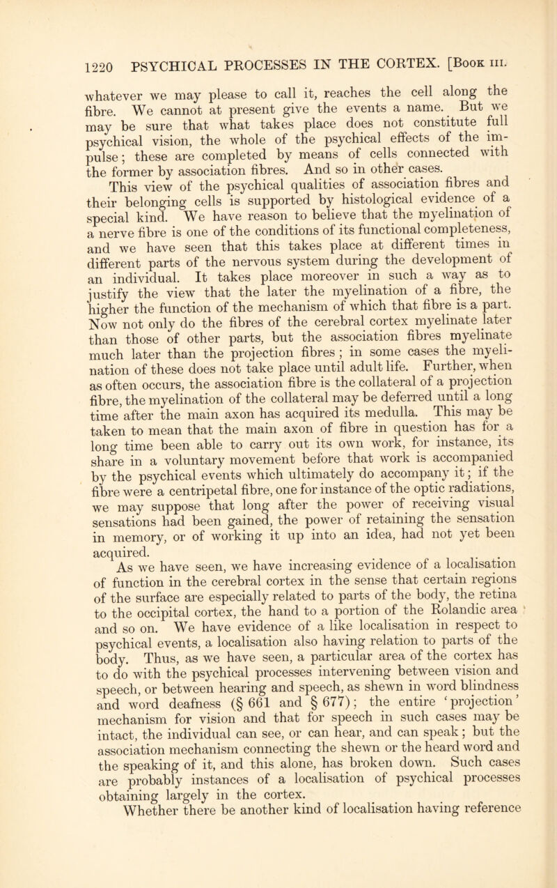 whatever we may please to call it, reaches the cell along the fibre. We cannot at present give the events a name. But we may be sure that what takes place does not constitute full psychical vision, the whole of the psychical effects of the im¬ pulse ; these are completed by means of cells connected with the former by association fibres. And so in other cases. This view of the psychical qualities of association fibres and their belonging cells is supported by histological evidence, of a special kind. We have reason to believe that the myelination of a nerve fibre is one of the conditions of its functional completeness, and we have seen that this takes place at different times in different parts of the nervous system during the development of an individual. It takes place moreover in such a way as to justify the view that the later the myelination of a fibre, the higher the function of the mechanism of which that fibre is a part. Now not only do the fibres of the cerebral cortex myelinate later than those of other parts, but the association fibres myelinate much later than the projection fibres ; in some cases the myeli¬ nation of these does not take place until adult life. Further, when as often occurs, the association fibre is the collateral of a projection fibre, the myelination of the collateral may be deferred until a long time'after the main axon has acquired its medulla. This may be taken to mean that the main axon of fibre in question has for a long time been able to carry out its own work, for instance, its share in a voluntary movement before that work is accompanied by the psychical events which ultimately do accompany it; if the fibre were a centripetal fibre, one for instance of the optic radiations, we may suppose that long after the power of receiving visual sensations had been gained, the power of retaining the sensation in memory, or of working it up into an idea, had not yet been acquired. As we have seen, we have increasing evidence of a localisation of function in the cerebral cortex in the sense that certain regions of the surface are especially related to parts of the body, the retina to the occipital cortex, the hand to a portion of the Rolandic area and so on. We have evidence of a like localisation in respect to psychical events, a localisation also having relation to parts ol the body. Thus, as we have seen, a particular area of the cortex has to do with the psychical processes intervening between vision and speech, or between hearing and speech, as shewn in word blindness and word deafness (§661 and § 677); the entire ‘projection’ mechanism for vision and that for speech in such cases may be intact, the individual can see, or can hear, and can speak; but the association mechanism connecting the shewn or the heard word and the speaking of it, and this alone, has broken down. Such cases are probably instances of a localisation of psychical processes obtaining largely in the cortex. Whether there be another kind of localisation having reference