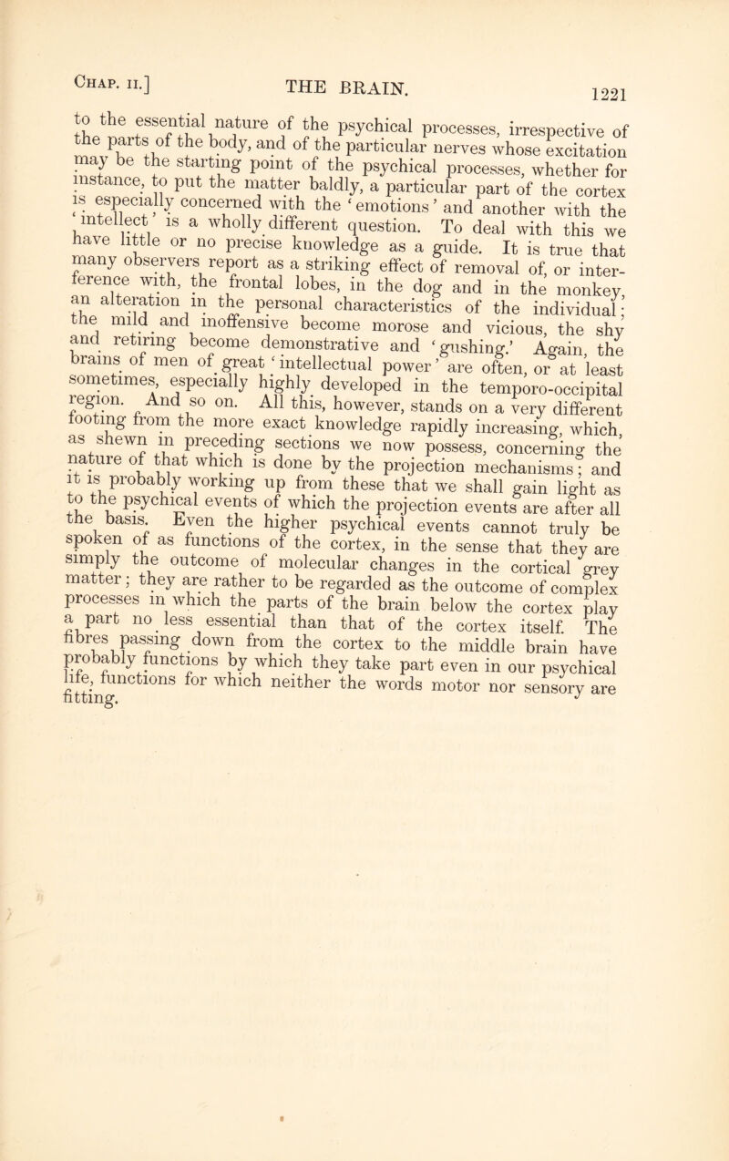 1221 Athe essent^al na;ture of the psychical processes, irrespective of of *1*® J).ody>and of the particular nerves whose excitation may be the starting point of the psychical processes, whether for instance, to put the matter baldly, a particular part of the cortex is especially concerned with the ‘ emotions ’ and another with the intellect is a wholly different question. To deal with this we have little or no precise knowledge as a guide. It is true that many observers report as a striking effect of removal of, or inter¬ ference with, the frontal lobes, in the dog and in the monkey, an alteration in the personal characteristics of the individual; the mild and inoffensive become morose and vicious, the shy and retiring become demonstrative and ‘gushing.’ Again the rains of men of great ‘ intellectual power ’ are often, or at least sometimes, especially highly developed in the temporo-occipital region. And so on. All this, however, stands on a very different tooting from the more exact knowledge rapidly increasing, which as shewn in preceding sections we now possess, concerning the nature of that which is done by the projection mechanisms; and it is probably working up from these that we shall gain light as to the psychical events of which the projection events are after all the basis Even the higher psychical events cannot truly be spoken of as functions of the cortex, in the sense that they are simply the outcome of molecular changes in the cortical grey matter; they are rather to be regarded as the outcome of complex processes m which the parts of the brain below the cortex play a part no less essential than that of the cortex itself. The fibres passing down from the cortex to the middle brain have probably functions by which they take part even in our psychical hfe, functions for which neither the words motor nor sensory are