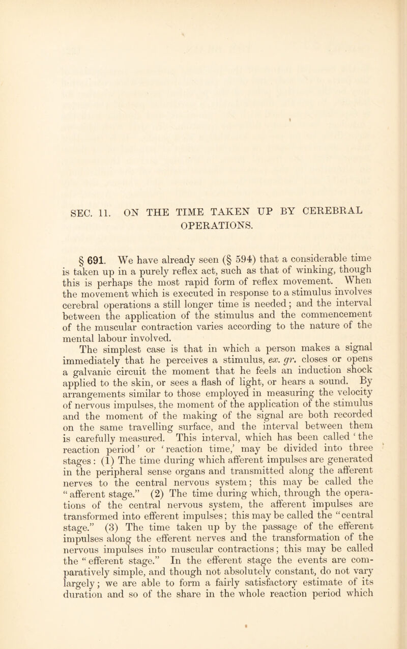 SEC. 11. ON THE TIME TAKEN UP BY CEREBRAL OPERATIONS. § 691. We have already seen (§ 594) that a considerable time is taken up in a purely reflex act, such as that of winking, though this is perhaps the most rapid form of reflex movement. When the movement which is executed in response to a stimulus involves cerebral operations a still longer time is needed; and the interval between the application of the stimulus and the commencement of the muscular contraction varies according to the nature of the mental labour involved. The simplest case is that in which a person makes a signal immediately that he perceives a stimulus, ex. gr. closes or opens a galvanic circuit the moment that he feels an induction shock applied to the skin, or sees a flash of light, or hears a sound. By arrangements similar to those employed in measuring the velocity of nervous impulses, the moment of the application of the stimulus and the moment of the making of the signal are both recorded on the same travelling surface, and the interval between them is carefully measured. This interval, which has been called ‘ the reaction period ’ or ‘ reaction time,’ may be divided into three stages : (1) The time during which afferent impulses are generated in the peripheral sense organs and transmitted along the afferent nerves to the central nervous system; this may be called the “ afferent stage.” (2) The time during which, through the opera¬ tions of the central nervous system, the afferent impulses are transformed into efferent impulses; this maybe called the “central stage.” (3) The time taken up by the passage of the efferent impulses along the efferent nerves and the transformation of the nervous impulses into muscular contractions; this may be called the “ efferent stage.” In the efferent stage the events are com¬ paratively simple, and though not absolutely constant, do not vary largely; we are able to form a fairly satisfactory estimate of its duration and so of the share in the whole reaction period which