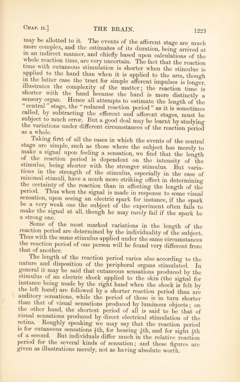may be allotted to it. The events of the afferent stage are much more complex, and the estimates of its duration, being arrived at m an indirect manner, and chiefly based upon calculations of the whole reaction time, are very uncertain. The fact that the reaction time with cutaneous stimulation is shorter when the stimulus is applied to the hand than when it is applied to the arm, though in the latter case the tract for simple afferent impulses is longer illustrates_ the complexity of the matter; the reaction time is shorter with the hand because the hand is more distinctly a sensory organ. Hence all attempts to estimate the length of the sta&e> tile “reduced reaction period” as it is sometimes called, by subtracting the efferent and afferent stages, must be subject to much error. But a good deal may be learnt by studying the variations under different circumstances of the reaction period as a whole. Taking first of all the cases in which the events of the central stage are simple, such as those where the subject has merely to make a signal upon feeling a sensation, we find that the length of the reaction period is dependent on the intensity of the stimulus, being shorter with the stronger stimulus. But varia¬ tions m the strength of the stimulus, especially in the case of minimal stimuli, have a much more striking effect in determining the certainty of the reaction than in affecting the length of the period. Thus when the signal is made in response to some visual sensation, upon seeing an electric spark for instance, if the spark be a very weak one the subject of the experiment often fails to make the signal at all, though he may rarely fail if the spark be a strong one. Some of the most marked variations in the length of the reaction period are determined by the individuality of the subject. us with the same stimulus applied under the same circumstances the reaction period of one person will be found very different from that of another. The length of the reaction period varies also according to the nature and disposition of the peripheral organs stimulated. In general it may be said that cutaneous sensations produced by the stimulus of an electric shock applied to the skin (the signal for instance being made by the right hand when the shock is felt by the left hand) are followed by a shorter reaction period than are auditory sensations, while the period of these is in turn shorter than that of visual sensations produced by luminous objects; on the other hand, the shortest period of all is said to be that of visual sensations produced by direct electrical stimulation of the retina. Roughly speaking we may say that the reaction period is for cutaneous sensations fth, for hearing ith, and for sight ith of a second. But individuals differ much in the relative reaction period for the several kinds of sensation; and these figures are given as illustrations merely, not as having absolute worth.